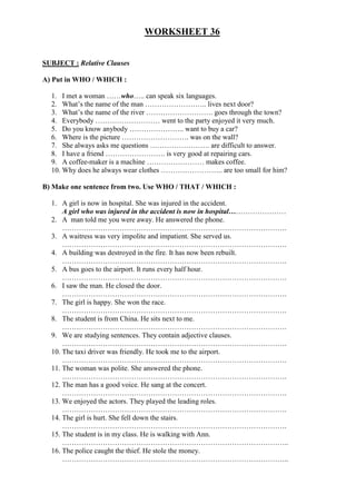 WORKSHEET 36
SUBJECT : Relative Clauses
A) Put in WHO / WHICH :
1. I met a woman ……who….. can speak six languages.
2. What’s the name of the man …………………….. lives next door?
3. What’s the name of the river ………………………. goes through the town?
4. Everybody ……………………… went to the party enjoyed it very much.
5. Do you know anybody ………………….. want to buy a car?
6. Where is the picture ………………………. was on the wall?
7. She always asks me questions ……………………. are difficult to answer.
8. I have a friend ……………………. is very good at repairing cars.
9. A coffee-maker is a machine …………………… makes coffee.
10. Why does he always wear clothes …………………….. are too small for him?
B) Make one sentence from two. Use WHO / THAT / WHICH :
1. A girl is now in hospital. She was injured in the accident.
A girl who was injured in the accident is now in hospital……………………
2. A man told me you were away. He answered the phone.
………………………………………………………………………………….
3. A waitress was very impolite and impatient. She served us.
………………………………………………………………………………….
4. A building was destroyed in the fire. It has now been rebuilt.
………………………………………………………………………………….
5. A bus goes to the airport. It runs every half hour.
………………………………………………………………………………….
6. I saw the man. He closed the door.
………………………………………………………………………………….
7. The girl is happy. She won the race.
………………………………………………………………………………….
8. The student is from China. He sits next to me.
………………………………………………………………………………….
9. We are studying sentences. They contain adjective clauses.
………………………………………………………………………………….
10. The taxi driver was friendly. He took me to the airport.
………………………………………………………………………………….
11. The woman was polite. She answered the phone.
………………………………………………………………………………….
12. The man has a good voice. He sang at the concert.
………………………………………………………………………………….
13. We enjoyed the actors. They played the leading roles.
………………………………………………………………………………….
14. The girl is hurt. She fell down the stairs.
………………………………………………………………………………….
15. The student is in my class. He is walking with Ann.
…………………………………………………………………………………..
16. The police caught the thief. He stole the money.
…………………………………………………………………………………..
 