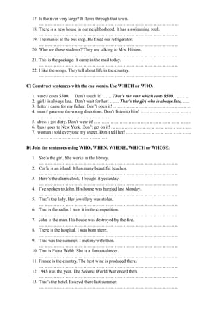 17. Is the river very large? It flows through that town.
………………………………………………………………………………….
18. There is a new house in our neighborhood. It has a swimming pool.
…………………………………………………………………………………
19. The man is at the bus stop. He fixed our refrigerator.
…………………………………………………………………………………
20. Who are those students? They are talking to Mrs. Hinton.
…………………………………………………………………………………
21. This is the package. It came in the mail today.
…………………………………………………………………………………
22. I like the songs. They tell about life in the country.
…………………………………………………………………………………
C) Construct sentences with the cue words. Use WHICH or WHO.
1. vase / costs $500. Don’t touch it! …… That’s the vase which costs $500. ………
2. girl / is always late. Don’t wait for her! …… That’s the girl who is always late. …..
3. letter / came for my father. Don’t open it! …………………………………………….
4. man / gave me the wrong directions. Don’t listen to him! …………………………….
……………………………………….. .
5. dress / got dirty. Don’t wear it! ………………………………………………………..
6. bus / goes to New York. Don’t get on it! ………………………………………………
7. woman / told everyone my secret. Don’t tell her! ……………………………………..
……………………………………… .
D) Join the sentences using WHO, WHEN, WHERE, WHICH or WHOSE:
1. She’s the girl. She works in the library.
…………………………………………………………………………………
2. Corfu is an island. It has many beautiful beaches.
…………………………………………………………………………………
3. Here’s the alarm clock. I bought it yesterday.
…………………………………………………………………………………
4. I’ve spoken to John. His house was burgled last Monday.
…………………………………………………………………………………
5. That’s the lady. Her jewellery was stolen.
…………………………………………………………………………………
6. That is the radio. I won it in the competition.
…………………………………………………………………………………
7. John is the man. His house was destroyed by the fire.
…………………………………………………………………………………
8. There is the hospital. I was born there.
…………………………………………………………………………………
9. That was the summer. I met my wife then.
…………………………………………………………………………………
10. That is Fiona Webb. She is a famous dancer.
…………………………………………………………………………………
11. France is the country. The best wine is produced there.
…………………………………………………………………………………
12. 1945 was the year. The Second World War ended then.
…………………………………………………………………………………
13. That’s the hotel. I stayed there last summer.
…………………………………………………………………………………
 