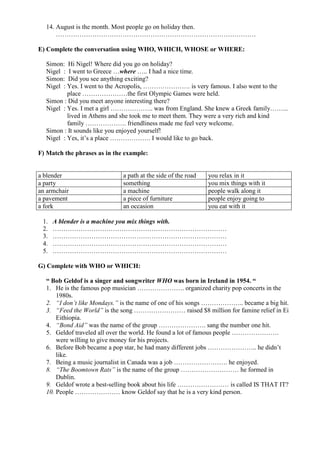 14. August is the month. Most people go on holiday then.
…………………………………………………………………………………
E) Complete the conversation using WHO, WHICH, WHOSE or WHERE:
Simon: Hi Nigel! Where did you go on holiday?
Nigel : I went to Greece …where ….. I had a nice time.
Simon: Did you see anything exciting?
Nigel : Yes. I went to the Acropolis, …………………. is very famous. I also went to the
place …………………the first Olympic Games were held.
Simon : Did you meet anyone interesting there?
Nigel : Yes. I met a girl ……………….. was from England. She knew a Greek family……...
lived in Athens and she took me to meet them. They were a very rich and kind
family ………………. friendliness made me feel very welcome.
Simon : It sounds like you enjoyed yourself!
Nigel : Yes, it’s a place ………………. I would like to go back.
F) Match the phrases as in the example:
a blender a path at the side of the road you relax in it
a party something you mix things with it
an armchair a machine people walk along it
a pavement a piece of furniture people enjoy going to
a fork an occasion you eat with it
1. A blender is a machine you mix things with.
2. ………………………………………………………………………
3. ………………………………………………………………………
4. ………………………………………………………………………
5. ………………………………………………………………………
G) Complete with WHO or WHICH:
“ Bob Geldof is a singer and songwriter WHO was born in Ireland in 1954. “
1. He is the famous pop musician …………………. organized charity pop concerts in the
1980s.
2. “I don’t like Mondays.” is the name of one of his songs ……………….. became a big hit.
3. “Feed the World” is the song …………………… raised $8 million for famine relief in Ei
Eithiopia.
4. “Bond Aid” was the name of the group …………………. sang the number one hit.
5. Geldof traveled all over the world. He found a lot of famous people ………………….
were willing to give money for his projects.
6. Before Bob became a pop star, he had many different jobs ………………….. he didn’t
like.
7. Being a music journalist in Canada was a job ……………………. he enjoyed.
8. “The Boomtown Rats” is the name of the group ……………………… he formed in
Dublin.
9. Geldof wrote a best-selling book about his life …………………… is called IS THAT IT?
10. People ………………… know Geldof say that he is a very kind person.
 