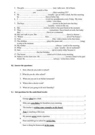 3. The girls …………………………………….. (not / talk) now. All of them
………………………… (watch) a film.
4. …………………… you …………………….. (like) watching TV?
5. He …………………………………….. (usually / go) at 9:00 o’clock, but this morning
he ………………………………….. (leave) home late.
6. I ……………………………………. (visit) my grandparents every Friday. My sister
………………………………………. (often / visit) them.
7. The boys …………………………………….. (swim) in the pool now but they
………………………………………… (usually / swim) in the sea.
8. She ……………………………….(write) a letter to her pen-friend at the moment.
9. They …………………………………….. (sometimes / have) lunch at work, but today
they …………………………………. (have) at a restaurant.
10. She can’t talk to you. She ………………………………………. (have) a shower.
11. “Where …………………………… Alex ……………………… (live)?“In France.”
12. Tom ………………………………………… (like / ride) a horse in his free times.
13. The children ………………………… (play) the piano and ……………………… (sing)
a song at the moment.
14. My mother ………………………………………. (always / cook) in the morning.
15. What …………………………………………… (you / usually / do) at weekends?
16. Jane ………………………………………… (give) a party today because it
………………………… (be) her birthday.
17. The lesson …………………………… (start) at 9 o’clock every morning.
18. Adam is in his room now. He …………………………………. (write) a letter to his pen-
friend. He …………………………………….. (always / write) him a letter.
K) Answer the questions:
1. How often do you walk to school?
2. What do you do after school?
3. What can you eat in an Italian restaurant?
4. Where does a doctor work?
5. What are you going to do next Saturday?
L) Ask questions for the underlined words:
1. …………………………………………………………………………………… ?
George often has a bath.
2. …………………………………………………………………………………… ?
Mike eats corn-flakes for breakfast every morning.
3. …………………………………………………………………………………… ?
The teacher is writing some examples on the board.
4. …………………………………………………………………………………… ?
Tom is watching a film now.
5. …………………………………………………………………………………… ?
My parents never smoke cigarettes.
6. …………………………………………………………………………………… ?
Peter and Rob go to school by service bus.
7. …………………………………………………………………………………….?
Sam is doing his homework in his room.
 