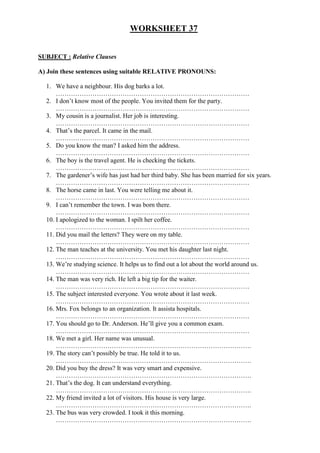 WORKSHEET 37
SUBJECT : Relative Clauses
A) Join these sentences using suitable RELATIVE PRONOUNS:
1. We have a neighbour. His dog barks a lot.
………………………………………………………………………………
2. I don’t know most of the people. You invited them for the party.
………………………………………………………………………………
3. My cousin is a journalist. Her job is interesting.
………………………………………………………………………………
4. That’s the parcel. It came in the mail.
………………………………………………………………………………
5. Do you know the man? I asked him the address.
………………………………………………………………………………
6. The boy is the travel agent. He is checking the tickets.
………………………………………………………………………………
7. The gardener’s wife has just had her third baby. She has been married for six years.
………………………………………………………………………………
8. The horse came in last. You were telling me about it.
………………………………………………………………………………
9. I can’t remember the town. I was born there.
………………………………………………………………………………
10. I apologized to the woman. I spilt her coffee.
………………………………………………………………………………
11. Did you mail the letters? They were on my table.
………………………………………………………………………………
12. The man teaches at the university. You met his daughter last night.
………………………………………………………………………………
13. We’re studying science. It helps us to find out a lot about the world around us.
………………………………………………………………………………
14. The man was very rich. He left a big tip for the waiter.
………………………………………………………………………………
15. The subject interested everyone. You wrote about it last week.
………………………………………………………………………………
16. Mrs. Fox belongs to an organization. It assista hospitals.
………………………………………………………………………………
17. You should go to Dr. Anderson. He’ll give you a common exam.
………………………………………………………………………………
18. We met a girl. Her name was unusual.
……………………………………………………………………………….
19. The story can’t possibly be true. He told it to us.
……………………………………………………………………………….
20. Did you buy the dress? It was very smart and expensive.
……………………………………………………………………………….
21. That’s the dog. It can understand everything.
……………………………………………………………………………….
22. My friend invited a lot of visitors. His house is very large.
……………………………………………………………………………….
23. The bus was very crowded. I took it this morning.
……………………………………………………………………………….
 