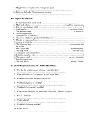 24. My girlfriend is very beautiful. Her eyes are green.
………………………………………………………………………………
25. Bring me the books. I forgot them on my table.
………………………………………………………………………………
B) Complete the sentences:
1. I watched a football match which …………………………………………………..
2. My friends whom ………………………………………………..brought me nice presents.
3. Did you pass the exam which ……………………………………………………………. ?
4. Students who …………………………………………………………... must study harder.
5. The postman whose …………………………………………………………. is at the door.
6. That’s the girl whose ……………………………………………………………………….
7. Jim helped the old lady who ………………………………………………………………..
8. The police asked some questions to the boy who …………………………………………..
9. I have a new camera which …………………………………………………………………
10. A parrot is a bird that ……………………………………………………………………….
11. The children whom …………………………………………………….. were arguing with
each other.
12. Prof. Moore who ………………………………………………………... will be our guest.
13. The soup which ……………………………………………………………. was very salty.
14. A kangaroo is an animal which ……………………………………………………………..
15. Is that the same boy who …………………………………………………………………. ?
16. The present which …………………………………………………… was very interesting.
17. I need someone who ………………………………………………………………………..
18. The actor whom ………………………………………………………… was very famous.
C) Answer the questions using RELATIVE PRONOUNS:
1. Who did she give the money to? (man / wait at the door)
……………………………………………………………………
2. Where did he take her? (restaurant / serve Chinese food)
……………………………………………………………………
3. What kind of students are mostly successful?
……………………………………………………………………
4. What kind of people do you like?
……………………………………………………………………
5. What kind of people don’t you like?
……………………………………………………………………
6. Where did she live when she was a child? (big house / room for everyone)
……………………………………………………………………
7. Who is a postman?
……………………………………………………………………
8. What is a knife?
……………………………………………………………………
9. What kind of place do you like?
…………………………………………………………………….
10. What is a zoo?
…………………………………………………………………….
 