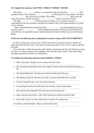D) Complete the sentences with WHO / WHICH / WHERE / WHOSE:
My friend ……………….. took me to a restaurant works in a big shop ……………… sells
expensive shoes. The restaurant ……………………. we had lunch was very modern. The food
………………….. they served was excellent. The waiters ………………….. shirts were silk
were always busy with the customers …………………… wallets were full of money.
The table ………………… we had was near a window, so we could see the cars …………….
were parked by the rich customers ourside the restaurant. They were being watched by a young
man in uniform.
After we had finished the meals, the waiter …………………my friend called came with a
small silver box …………………. he had already put the bill in. When my friend took the bill
out of the box, he opened his eyes in surprise because he had never had to pay so much money
before.
E) Rewrite the following story combining the sentences using a RELATIVE PRONOUN:
In 1956, a young sailor wrote a note. He felt very lonely. He put the note into a bottle. He
threw the bottle into the ocean. In his note, he wanted any girl to write to him. A girl would find
the bottle.
Two years later, a fisherman saw the sailor’s bottle and picked it up. He was fishing on a shore
in Sicily. As a joke, he gave it to his daughter. She wrote the sailor a letter. After more letters,
the sailor married her in 1958. He visited Sicily.
F) Combine the following sentences using WHERE or WHEN:
1. Here is the shop. I bought my new camera form this shop.
……………………………………………………………………………………. .
2. We will spend our holiday in the same village. We have had a lot of joyful days there so
far.
…………………………………………………………………………………….. .
3. We enjoyed Marmaris. We spent our summer holiday there this year.
…………………………………………………………………………………….. .
4. The library is quite far from the city center. I go and work there twice a month.
……………………………………………………………………………………… .
5. I’ll never forget the day. I met my wife on this day.
……………………………………………………………………………………… .
6. I’m looking forward to the Fifteenth of next month. I’ll get married then.
………………………………………………………………………………………. .
7. Do you know the restaurant? We will meet you there tomorrow.
………………………………………………………………………………………. .
8. John visited me last Friday. A few other friends also called me up last Friday.
………………………………………………………………………………………. .
9. Last week I went to see the country town. I used to live in that town.
………………………………………………………………………………………. .
10. Abant is a beautiful place. There are many lakes there.
………………………………………………………………………………………. .
 