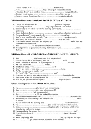12. This is a secret. You ……………………………… tell anybody.
13. You ……………………………….. buy a newspaper. You can have mine.
14. This train doesn’t go to London. You …………………………… change at Bristol.
15. In many countries men ……………………………… do military service.
16. Sarah is a nurse. Sometimes she ………………………… work at weekends.
D) Fill in the blanks using (NOT) HAVE TO / MUST (NOT) / CAN / COULD:
1. George has traveled a lot. He ……………………… speak four languages.
2. I can’t sing now but I ………………….. sing very well when I was a child.
3. She will stay in bed till 10 o’clock this morning. Because she …………………………..
go to work.
4. Many students in Turkey ………………………… wear uniform when they go to school.
5. I’m sorry I couldn’t come yesterday. I ……………………….. work late.
6. You’ve been coughing a lot recently. You ……………………….. smoke so much.
7. You have a bad headache. So you ………………………. go to bed early.
8. I can’t swim very far these days but ten years ago I ………………………. swim from one
side of the lake to the other.
9. You ……………….. see the sea from our bedroom window.
10. It isn’t permitted to speak Turkish during the lessons. So you …………………… speak
Turkish.
E) Fill in the blanks with MUST (NOT) / CAN (NOT) / (NOT) HAVE TO / NEEDN’T:
1. You ………………….. park in that street. It is not permitted.
2. Look at George. He is working very well. He ………………… be ill.
3. There’s someone at the door. I’m expecting Paul. It ………………….. be Paul.
4. Ali’s car is here. He …………………. be here.
5. The baby is asleep. You ……………………….. shout.
6. You’ve got plenty of time. You …………………………….. hurry.
7. A: “Do you want me to wait for you?”
B: “No, it’s OK. You …………………………….. wait.”
8. I can’t get any answer from my telephone. It ………………….. be out of order.
9. Ann stayed in bed this morning because she ……………………………….. go to work.
10. Tom has just given me a letter to post. I …………………. forget to post it.
F) Use a suitable present or past MODAL AUXILIARY:
1. He ……………………….. play chess when he was young.
2. You …………………….. drive a car when you are 18.
3. ……………………… I ask you a question?
4. She ……………………. be 25. She looks older than that.
5. His telephone doesn’t answer. He ……………………………………….. (go) to the club.
6. She entered the room carrying a wet umbrella. She …………………………………(walk)
in the rain.
7. My car didn’t work this morning. So I ……………………………. walk to the office.
8. He ………………………………………… (be) home, but we didn’t telephone him.
9. She ………………………………………... (help) me a lot by giving me a little of his
time, but she preferred to go out.
10. He doesn’t know the answer. He …………………………………………….. (study).
11. I can’t find the house. I ………………………………………….. (write) down the
address.
12. She is very sleepy. She ……………………………………. (stay) up very late last night.
13. I ………………… go for a walk later. It depends on the weather.
 