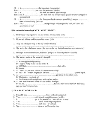 Jill : It ……………………… be important. (assumption)
Tom : …………………… you read the postmark? (ability)
Jill : It ……………………….. be from the taxman. (possibility)
Tom : No, it …………………….. be from him. He always uses a special envelope. (negative
(assumption)
Jill : It ……………………….. be from your bank manager (possibility), so you ………….
open it immediately. (advice)
Tom : Yes, I ………………………… stop putting it off (obligation). Now, let’s see. Is it
good news or bad?
I) Draw conclutions using CAN’T / MUST / MIGHT:
1. He drives a very expensive car and owns a private plane. (rich)
………………………………………………………………………………
2. He spends all day walking round the town. (job)
………………………………………………………………………………
3. They are asking the way to the city center. (tourist)
………………………………………………………………………………
4. She works for a daily newspaper. She goes to the big football matches. (sports reporter)
………………………………………………………………………………
5. I thought he studied medicine, but she’s going to an outdoor job now. (doctor)
………………………………………………………………………………
6. She teaches maths at the university. (stupid)
……………………………………………………………………………….
7. A: What happened to your leg?
B: I slipped badly on the ice and broke it.
A: Oh! That …………………………………………. hurt a lot.
B: It does.
8. A: Listen! Do you hear a noise like someone shouting?
B: Yes, I do. The new neighbours upstairs ………………………………… quarrel again.
9. A: I ……………………………………………….. get a rise in my salary soon.
B: What makes you think so?
A: The boss seemed very pleased with my last project.
10. A: That man over there looks like our district manager.
B: No, he ………………………………………. be him. He went to the USA three days
ago and hasn’t returned yet.
J) Fill in MUST or MUSTN’T:
1. It’s cold. You ……………………….. leave without your jacket.
2. You …………………. eat fruit and vegetables to stay healthy.
3. I ……………………… go to the post office. I have a letter to send.
4. You ……………………….. speak rudely to your parents.
5. You ……………………….. park here – it’s illegal.
6. We ………………………. hurry or we’ll miss the bus.
 