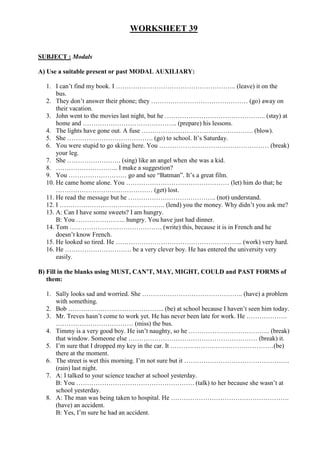 WORKSHEET 39
SUBJECT : Modals
A) Use a suitable present or past MODAL AUXILIARY:
1. I can’t find my book. I ……………………………………………….. (leave) it on the
bus.
2. They don’t answer their phone; they ……………………………………… (go) away on
their vacation.
3. John went to the movies last night, but he ……………………………………….. (stay) at
home and …………………………………….. (prepare) his lessons.
4. The lights have gone out. A fuse ……………………………………………. (blow).
5. She …………………………………. (go) to school. It’s Saturday.
6. You were stupid to go skiing here. You …………………………………………… (break)
your leg.
7. She ……………………. (sing) like an angel when she was a kid.
8. ……………………….. I make a suggestion?
9. You ……………………… go and see “Batman”. It’s a great film.
10. He came home alone. You ………………………………………… (let) him do that; he
……………………………………… (get) lost.
11. He read the message but he ………………………………….. (not) understand.
12. I …………………………………………. (lend) you the money. Why didn’t you ask me?
13. A: Can I have some sweets? I am hungry.
B: You ………………….. hungry. You have just had dinner.
14. Tom ……………………………………. (write) this, because it is in French and he
doesn’t know French.
15. He looked so tired. He ………………………………………………….. (work) very hard.
16. He …………………………. be a very clever boy. He has entered the university very
easily.
B) Fill in the blanks using MUST, CAN’T, MAY, MIGHT, COULD and PAST FORMS of
them:
1. Sally looks sad and worried. She ……………………………………….. (have) a problem
with something.
2. Bob ……………………………………... (be) at school because I haven’t seen him today.
3. Mr. Treves hasn’t come to work yet. He has never been late for work. He ……………….
……………………………… (miss) the bus.
4. Timmy is a very good boy. He isn’t naughty, so he ……………………………….. (break)
that window. Someone else …………………………………………………… (break) it.
5. I’m sure that I dropped my key in the car. It …………………………………………(be)
there at the moment.
6. The street is wet this morning. I’m not sure but it ………………………………………….
(rain) last night.
7. A: I talked to your science teacher at school yesterday.
B: You ………………………………………………. (talk) to her because she wasn’t at
school yesterday.
8. A: The man was being taken to hospital. He ……………………………………………….
(have) an accident.
B: Yes, I’m sure he had an accident.
 