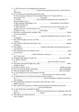 9. A: Will you come to my birthday party tomorrow?
B: I ……………………………….. (come) to your party because I have to look after my
little sister.
10. A: I’m going to do a parachute jump next week.
B: You are going to jump out of an aeroplane! But you’re 73 years old! You …………….
(be) serious. You ……………………….. (be) mad.
A: It really ……………………….. (be) wonderful looking down on everything. I’ve
always wanted to try it.
B: But anything could happen. You …………………….. (be) injured, or even killed. I
wouldn’t take the risk.
A: Well, your life ………………………. (be) much fun if you never take risks. You
ought to try it, too. You never know. You …………………………….. (enjoy) it.
B: Enjoy it! You ……………………….. (be) joking.
11. She knew everything about our plans. She ………………………………………… (listen)
to our conversation.
12. He ……………………………………….. (eat) the roasted beef when we were out. He is
a vegeterian.
13. Mrs. White bought a new fur coat! She ………………………………………………(win)
a lottery.
14. John said he would ring, but he hasn’t. He ………………………………………... (forget)
all about it.
15. The children …………………………….. (study) in the library now because they have a
test tomorrow.
16. The singer has got a sore throath, so she ……………………………………………. (sing)
at the concert.
17. I …………………………… (be) at home this evening, or I ………………………… (be)
out, I’m not sure.
18. He drank three glasses of water. He …………………………………… (be) very thirsty.
19. A: Where’s the cat?
B: It ………………………………………………… (go) out, the door is closed.
20. The police arrested him right away. They ………………………………………….. (find)
enough evidence.
21. He had no money, so he ………………………………………………… (lend) you some.
22. We can’t wait any longer. Something ………………………………….. (do) immediately.
23. They all shouted in fear. They …………………………………………. (be) very afraid.
24. A: Your dog bit me as I was standing in the hall.
B: It ………………………………………… (be) my dog. It was with me all day.
25. A: I phoned you at 9 o’clock this morning and got no answer.
B: I ……………………………………………. (be) in the garden. I planted some flowers
this morning.
26. My grandmother always has a rest at this time of the day, so she ………………………….
(take) a nap now.
27. Mrs. Green wasn’t good at ice-skating, but she insisted on and broke her leg. She ……….
……………………………………….. (give) up doing that.
28. A: I’m afraid Ted is watching TV again.
B: He ……………………………. (watch) TV, because his room is completely silent and
dark. He ……………………………….. (sleep).
29. That carpet was made by hand. It ……………………………………………. (take) a long
time to make it.
 