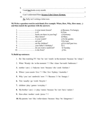 8. …………………………………………………………………………………… ?
I read two books every month.
9. …………………………………………………………………………………… ?
I can’t understand Hans because I don’t know German.
10. …………………………………………………………………………………… ?
No, Sally isn’t writing a letter now.
M) Write a question word in each blank (For example: When, How, Why, How many ..)
and then match the questions with the answers:
1. …………………….. is your music lesson? a) Because, I’m hungry.
2. …………………….. is it? b) Fine.
3. …………………….. books are there in your bag? c) Germany.
4. …………………….. likes James? d) Mary.
5. …………………….. is your watch? e) In the garden.
6. …………………….. are you? f) In June.
7. …………………….. are the children? g) It is half past two.
8. …………………….. your father’s birthday? h) 5.
9. …………………….. do you want a sandwich? I) Tuesday.
10. …………………….. is she from? j) Six.
N) Build up sentences:
1. He / like watching TV / but / he / not / watch / at the moment / because / he / sleep //
2. What / Wendy / do / at the moment / ? // She / clean / her teeth / bathroom //
3. mother / can ( - ) / help me / now / because / she / cook / kitchen //
4. Where / your cousin / live / ? // She / live / Sydney / Australia //
5. Why / you / eat / sandwich / now / ? // Because / I / be / hungry //
6. Tim / usually / go / work / bicycle //
7. children / play / games / everyday //
8. My brother / can ( - ) / play / tennis / because / he / not / have / racket //
9. How often / mother / cook / pizza / ? //
10. My parents / not / like / roller-skates / because / they / be / dangerous //
 