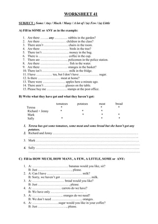 WORKSHEET 41
SUBJECT : Some / Any / Much / Many / A lot of / (a) Few / (a) Little
A) Fill in SOME or ANY as in the example:
1. Are there …….. any ………… rabbits in the garden?
2. Are there …………………… children in the class?
3. There aren’t ………………….. chairs in the room.
4. Are there ……………………… birds in the tree?
5. There isn’t ……………………. money in the bag.
6. There is ………………………. coffee in the cup.
7. There are …………………….. policemen in the police station.
8. Are there ……………………… fish in the water.
9. Are there …………………….. oranges in the basket?
10. There isn’t ……………………. milk in the fridge.
11. I have …………… tea, but I don’t have ……………… sugar.
12. Is there ………………… meat at home?
13. There were ………………… apples here a minute ago.
14. There aren’t ……………….. glasses on the table.
15. Please buy me ………………. stamps at the post office.
B) Write what they have got and what they haven’t got:
tomatoes potatoes meat bread
Teresa * * *
Richard + Jenny * * *
Mark * * *
Sally * * *
1. Teresa has got some tomatoes, some meat and some bread but she hasn’t got any
potatoes.
2. Richard and Jenny ……………………………………………………………………. .
…………………………………………………………………………………………..
3. Mark …………………………………………………………………………………….
……………………………………………………………………………………………
4. Sally ……………………………………………………………………………………..
……………………………………………………………………………………………
C) Fill in HOW MUCH, HOW MANY, A FEW, A LITTLE, SOME or ANY:
1. A: ……………………………. bananas would you like, sir?
B: Just …………………………. , please.
2. A: Can I have …………………………… milk?
B: Sorry, we haven’t got ……………………….. milk.
3. A: ………………………… bread would you like?
B: Just ……………………….. , please.
4. A: ……………………… carrots do we have?
B: We have only …………………………. .
5. A: ……………………….. oranges do we need?
B: We don’t need ……………………….. oranges.
6. A: …………………….sugar would you like in your coffee?
B: Just ………………………, please.
 