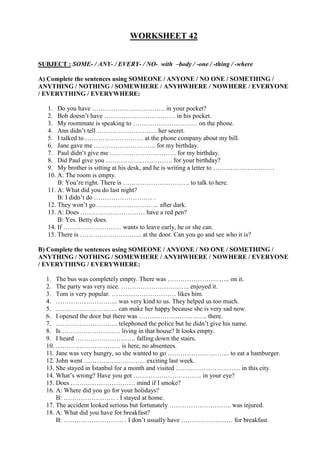 WORKSHEET 42
SUBJECT : SOME- / ANY- / EVERY- / NO- with –body / -one / -thing / -where
A) Complete the sentences using SOMEONE / ANYONE / NO ONE / SOMETHING /
ANYTHING / NOTHING / SOMEWHERE / ANYHWHERE / NOWHERE / EVERYONE
/ EVERYTHING / EVERYWHERE:
1. Do you have ……………………………. in your pocket?
2. Bob doesn’t have …………………………… in his pocket.
3. My roommate is speaking to ………………………… on the phone.
4. Ann didn’t tell ………………………. her secret.
5. I talked to ……………………… at the phone company about my bill.
6. Jane gave me ……………………….. for my birthday.
7. Paul didn’t give me …………………………. for my birthday.
8. Did Paul give you …………………………. for your birthday?
9. My brother is sitting at his desk, and he is writing a letter to ……………………… .
10. A: The room is empty.
B: You’re right. There is …………………………. to talk to here.
11. A: What did you do last night?
B: I didn’t do ……………………… .
12. They won’t go ……………………….. after dark.
13. A: Does ………………………… have a red pen?
B: Yes. Betty does.
14. If ……………………… wants to leave early, he or she can.
15. There is ……………………….. at the door. Can you go and see who it is?
B) Complete the sentences using SOMEONE / ANYONE / NO ONE / SOMETHING /
ANYTHING / NOTHING / SOMEWHERE / ANYHWHERE / NOWHERE / EVERYONE
/ EVERYTHING / EVERYWHERE:
1. The bus was completely empty. There was ……………………….. on it.
2. The party was very nice. ………………………….. enjoyed it.
3. Tom is very popular. ………………………… likes him.
4. ……………………….. was very kind to us. They helped us too much.
5. ……………………….. can make her happy because she is very sad now.
6. I opened the door but there was ………………………….. there.
7. ……………………….. telephoned the police but he didn’t give his name.
8. Is ……………………… living in that house? It looks empty.
9. I heard ………………………. falling down the stairs.
10. ………………………… is here, no absentees.
11. Jane was very hungry, so she wanted to go ……………………….. to eat a hamburger.
12. John went ……………………….. exciting last week.
13. She stayed in İstanbul for a month and visited ………………………… in this city.
14. What’s wrong? Have you got ………………………….. in your eye?
15. Does ………………………… mind if I smoke?
16. A: Where did you go for your holidays?
B: …………………… . I stayed at home.
17. The accident looked serious but fortunately ……………………….. was injured.
18. A: What did you have for breakfast?
B: ………………………. . I don’t usually have …………………… for breakfast.
 