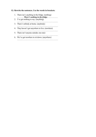 E) Rewrite the sentences. Use the words in brackets:
1. There isn’s anything in the fridge. (nothing)
………. There’s nothing in the fridge. ……………
2. I’ve got nothing to say. (anything)
………………………………………………………
3. There’s nobody at home. (anybody)
………………………………………………………
4. They haven’t got anywhere to live. (nowhere)
………………………………………………………
5. There isn’t anyone outside. (no one)
………………………………………………………
6. We’ve got nowhere to sit down. (anywhere)
………………………………………………………
 
