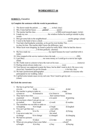 WORKSHEET 44
SUBJECT : Causatives
A) Complete the sentences with the words in parentheses:
1. The doctor made the patient …….. stay …….. in bed. (stay)
2. Mrs. Crane had her house ……… painted ……….. . (paint)
3. The teacher had the class …………………………. a 2000-word research paper. (write)
4. I made my son …………………………. the windows before he could go outside to play.
(wash)
5. Don got some kids in the neighborhood …………………………… out his garage. (clean)
6. I went to the bank to have a check ……………………………….. . (cash)
7. Tom had a bad headache yesterday, so he got his twin brother Tim ……………………….
to class for him. The teacher didn’t know the difference. (go)
8. When Scott went shopping, he found a jacket he really liked. After he had the sleeves
…………………………, it fit him perfectly. (shorten)
9. My boss made me ………………………. my report because he wasn’t satisfied with it.
(redo)
10. Alice stopped at the service station to have the tank …………………………. . (fill)
11. I got Mary ………………………. me some money so I could go to a movie last night.
(lend)
12. Mr. Fields went to a doctor to have the wart on his nose ……………………… . (remove)
13. Peeling onions always makes me ………………………… . (cry)
14. Tom Sawyer was supposed to paint the fence, but he didn’t want to do it. He was a very
clever boy. Somehow he got his friends ……………………….. it for him. (do)
15. We had a professional photographer ………………………… pictures of everyone who
participated in our wedding. (take)
16. I spilled some tomato sauce on my suit coat. Now I need to get my suit ………………… .
(clean)
B) Circle the correct one:
1. She has to get her hair ……………………………… .
a) to do b) do c) done d) did
2. Our teacher is going to make us …………………………… a tape.
a) listen to b) listened to c) to listen to d) listen
3. They had to have him …………………….. their summer house.
a) painted b) paint c) to paint d) painting
4. Do you know where I can get my car …………………………….. ?
a) washed b) to wash c) wash d) washes
5. The comedian was not able to make us ……………………………. .
a) laughing b) to laugh c) laugh d) laughed
6. You can’t get that man ……………………. your radio.
a) fix b) to fix c) fixed d) fixing
7. I can never make her ………………………her mind.
a) change b) to change c) changed d) changing
8. We had two pictures ………………………… .
a) take b) taken c) to take d) took
9. When are you going to have your father …………………… a book?
a) bought b) to buy c) buy d) buying
 