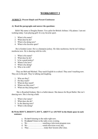 WORKSHEET 3
SUBJECT: Present Simple and Present Continuous
A) Read the paragraphs and answer the questions:
Hello! My name is Douglas Hunter. I’m a pilot for British Airlines. I fly planes. I am not
working today. I am playing golf. It is my favorite sport.
1. What is his name?
2. What does he do?
3. What is he doing now?
4. What is his favorite sport?
He is Gordon Lester. He is a champion jockey. He rides racehorses, but he isn’t riding a
racehorse now. He is dancing with his wife.
1. What is his name?
2. What does he do?
3. Is he a good jockey?
4. Where is he now?
5. What is he doing?
6. Who is he with?
They are Bob and Michael. They teach English in a school. They aren’t teaching now.
They are in the pub. They’re talking and laughing.
1. Who are they?
2. Do they teach?
3. What do they teach?
4. Where are they now?
5. What are they doing now?
She is Rosalind Graham. She is a ballet dancer. She dances for Royal Ballet. She isn’t
dancing now. She is having a bath.
1. What is her name?
2. What does she do?
3. Is she dancing now?
4. What is she doing?
B) Write DON’T, DOESN’T, ISN’T, AREN’T or AM NOT in the blank space in each
sentence:
a. He isn’t listening to the radio right now.
b. He doesn’t listen to the radio every evening.
c. We …………………. watching a television program now.
d. We …………………. watch television every day.
e. They …………………. study their lessons after class.
 