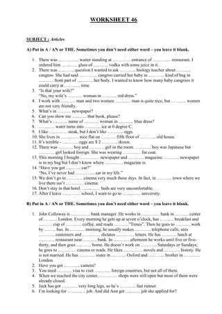 WORKSHEET 46
SUBJECT : Articles
A) Put in A / AN or THE. Sometimes you don’t need either word – you leave it blank.
1. There was ………….. waiter standing at ………… entrance of ………… restaurant. I
ordered him ……….. glass of ………. vodka with some juice in it.
2. There was ……….. question I wanted to ask ……….. biology teacher about ……….
cangroo. She had said ………… cangroo carried her baby in ……….. kind of bag in
………. front part of ……….. her body. I wanted to know how many baby cangroos it
could carry at ……….. time.
3. “Is that your wife?”
“No, my wife’s ………. woman in ………. red dress.”
4. I work with ………. man and two women. ………. man is quite nice, but ………. women
are not very friendly.
5. What’s in ……… newspaper?
6. Can you show me ………. that book, please?
7. What’s ………. name of ………. woman in ………. blue dress?
8. ……….. water turns into ……….. ice at 0 degree C.
9. I like ………… steak, but I don’t like ……….. eggs.
10. She lives in ………… nice flat on ………. fifth floor of ……….. old house.
11. It’s terrible - ……….. eggs are $ 2 ……….. dozen.
12. There was ………. boy and ………. girl in the room. ……….. boy was Japanese but
……….. girl looked foreign. She was wearing ………… fur coat.
13. This morning I bought …………. newspaper and ……….. magazine. ………. newspaper
is in my bag but I don’t know where ………… magazine is.
14. “Have you got ………. car?”
“No, I’ve never had …………. car in my life.”
15. We don’t go to ……….. cinema very much these days. In fact, in ………. town where we
live there isn’t ………… cinema.
16. Don’t stay in that hotel. ………… beds are very uncomfortable.
17. After I leave ………… school, I want to go to ………… university.
B) Put in A / AN or THE. Sometimes you don’t need either word – you leave it blank.
1. John Colloway is …………. bank manager. He works in ………… bank in ……… center
of ……… London. Every morning he gets up at seven o’clock, has ……… breakfast and
……… cup of ……….. coffee, and reads ……….”Times”. Then he goes to ………. work
by …….. bus. In ………. morning, he usually makes ……….. telephone calls, sees
……….. customers and ………… dictates ………… letters. He has ………. lunch at
……….. restaurant near ……… bank. In ……….. afternoon he works until five or five-
thirty, and then goes ………. home. He doesn’t work on ……….. Saturdays or Sundays;
he goes to ………… cinema or reads. He likes …………. novels and ……….. history. He
is not married. He has ……….. sister in ………. Oxford and ……….. brother in ………..
London.
2. Have you got ……….. camera?
3. You need ………. visa to visit ……….. foreign countries, but not all of them.
4. When we reached the city center, ………… shops were still open but most of them were
already closed.
5. Jack has got ……….. very long legs, so he’s ……….. fast runner.
6. I’m looking for ………… job. And did Ann get ………. job she applied for?
 