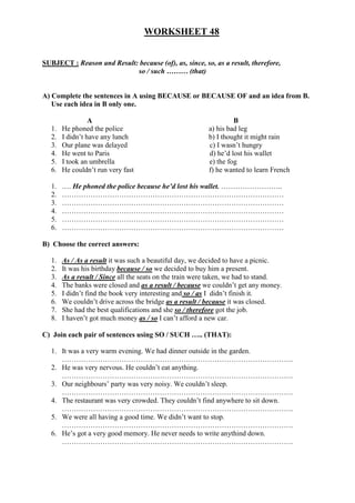 WORKSHEET 48
SUBJECT : Reason and Result: because (of), as, since, so, as a result, therefore,
so / such ……… (that)
A) Complete the sentences in A using BECAUSE or BECAUSE OF and an idea from B.
Use each idea in B only one.
A B
1. He phoned the police a) his bad leg
2. I didn’t have any lunch b) I thought it might rain
3. Our plane was delayed c) I wasn’t hungry
4. He went to Paris d) he’d lost his wallet
5. I took an umbrella e) the fog
6. He couldn’t run very fast f) he wanted to learn French
1. …. He phoned the police because he’d lost his wallet. ……………………..
2. …………………………………………………………………………………
3. …………………………………………………………………………………
4. …………………………………………………………………………………
5. …………………………………………………………………………………
6. …………………………………………………………………………………
B) Choose the correct answers:
1. As / As a result it was such a beautiful day, we decided to have a picnic.
2. It was his birthday because / so we decided to buy him a present.
3. As a result / Since all the seats on the train were taken, we had to stand.
4. The banks were closed and as a result / because we couldn’t get any money.
5. I didn’t find the book very interesting and so / as I didn’t finish it.
6. We couldn’t drive across the bridge as a result / because it was closed.
7. She had the best qualifications and she so / therefore got the job.
8. I haven’t got much money as / so I can’t afford a new car.
C) Join each pair of sentences using SO / SUCH ….. (THAT):
1. It was a very warm evening. We had dinner outside in the garden.
…………………………………………………………………………………….
2. He was very nervous. He couldn’t eat anything.
…………………………………………………………………………………….
3. Our neighbours’ party was very noisy. We couldn’t sleep.
…………………………………………………………………………………….
4. The restaurant was very crowded. They couldn’t find anywhere to sit down.
…………………………………………………………………………………….
5. We were all having a good time. We didn’t want to stop.
…………………………………………………………………………………….
6. He’s got a very good memory. He never needs to write anythind down.
…………………………………………………………………………………….
 