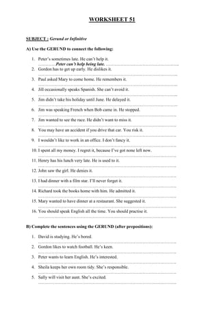 WORKSHEET 51
SUBJECT : Gerund or Infinitive
A) Use the GERUND to connect the following:
1. Peter’s sometimes late. He can’t help it.
…………Peter can’t help being late. …………………………………………..
2. Gordon has to get up early. He dislikes it.
…………………………………………………………………………………..
3. Paul asked Mary to come home. He remembers it.
…………………………………………………………………………………..
4. Jill occasionally speaks Spanish. She can’t avoid it.
…………………………………………………………………………………..
5. Jim didn’t take his holiday until June. He delayed it.
…………………………………………………………………………………..
6. Jim was speaking French when Bob came in. He stopped.
………………………………………………………………………………….
7. Jim wanted to see the race. He didn’t want to miss it.
………………………………………………………………………………….
8. You may have an accident if you drive that car. You risk it.
………………………………………………………………………………….
9. I wouldn’t like to work in an office. I don’t fancy it.
………………………………………………………………………………….
10. I spent all my money. I regret it, because I’ve got none left now.
………………………………………………………………………………….
11. Henry has his lunch very late. He is used to it.
………………………………………………………………………………….
12. John saw the girl. He denies it.
………………………………………………………………………………….
13. I had dinner with a film star. I’ll never forget it.
………………………………………………………………………………….
14. Richard took the books home with him. He admitted it.
………………………………………………………………………………….
15. Mary wanted to have dinner at a restaurant. She suggested it.
………………………………………………………………………………….
16. You should speak English all the time. You should practise it.
………………………………………………………………………………….
B) Complete the sentences using the GERUND (after prepositions):
1. David is studying. He’s bored.
………………………………………………………………………………….
2. Gordon likes to watch football. He’s keen.
………………………………………………………………………………….
3. Peter wants to learn English. He’s interested.
………………………………………………………………………………….
4. Sheila keeps her own room tidy. She’s responsible.
………………………………………………………………………………….
5. Sally will visit her aunt. She’s excited.
………………………………………………………………………………….
 