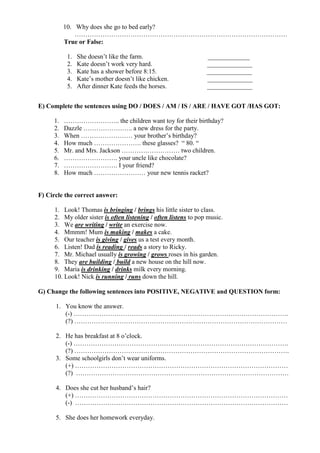 10. Why does she go to bed early?
………………………………………………………………………………………
True or False:
1. She doesn’t like the farm. _____________
2. Kate doesn’t work very hard. ______________
3. Kate has a shower before 8:15. ______________
4. Kate’s mother doesn’t like chicken. ______________
5. After dinner Kate feeds the horses. ______________
E) Complete the sentences using DO / DOES / AM / IS / ARE / HAVE GOT /HAS GOT:
1. …………………….. the children want toy for their birthday?
2. Dazzle ………………….. a new dress for the party.
3. When …………………… your brother’s birthday?
4. How much …………………. these glasses? “ 80. “
5. Mr. and Mrs. Jackson ……………………… two children.
6. ……………………. your uncle like chocolate?
7. ……………………. I your friend?
8. How much …………………… your new tennis racket?
F) Circle the correct answer:
1. Look! Thomas is bringing / brings his little sister to class.
2. My older sister is often listening / often listens to pop music.
3. We are writing / write an exercise now.
4. Mmmm! Mum is making / makes a cake.
5. Our teacher is giving / gives us a test every month.
6. Listen! Dad is reading / reads a story to Ricky.
7. Mr. Michael usually is growing / grows roses in his garden.
8. They are building / build a new house on the hill now.
9. Maria is drinking / drinks milk every morning.
10. Look! Nick is running / runs down the hill.
G) Change the following sentences into POSITIVE, NEGATIVE and QUESTION form:
1. You know the answer.
(-) ……………………………………………………………………………………….
(?) ………………………………………………………………………………………
2. He has breakfast at 8 o’clock.
(-) ……………………………………………………………………………………….
(?) ……………………………………………………………………………………….
3. Some schoolgirls don’t wear uniforms.
(+) ………………………………………………………………………………………
(?) ………………………………………………………………………………………
4. Does she cut her husband’s hair?
(+) ………………………………………………………………………………………
(-) ………………………………………………………………………………………
5. She does her homework everyday.
 