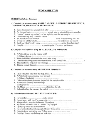 WORKSHEET 54
SUBJECT : Reflexive Pronouns
A) Complete the sentences using MYSELF, YOURSELF, HIMSELF, HERSELF, ITSELF,
OURSELVES, YOURSELVES, THEMSELVES:
1. Sue’s children are too young to look after ………………………………. .
2. An elephant hurt ……………………… when it tried to get out of the zoo yesterday.
3. I couldn’t borrow my mother’s car last night because she was using it ……………… .
4. I don’t need any help. I can take care of ………………………. .
5. Mr. Woods fell over and hurt …………………….. when he was running for a bus.
6. Would you all like to help …………………………… to sandwiches and cakes?
7. Sarah and I didn’t really enjoy ……………………………. at the disco last night?
8. I taught ……………………….. to play the guitar; I’ve never had lessons.
B) Complete each sentence using BY + A REFLEXIVE PRONOUN:
1. A: Who did you go to the cinema with?
B: Nobody, I went ………………………………………….. .
2. Since the old lady’s husband died, she’s been living …………………………………… .
3. Did someone help you move all the furniture, or did you do it all ……………………… ?
4. They need some help; they can’t manage …………………………………………… .
5. The dog opened the door ………………………………………. .
C) Complete the sentences using a REFLEXIVE PRONOUN:
1. I didn’t buy that cake from the shop. I made it ………………………….. .
2. A: Who built your swimming pool for you?
B: Nobody. We built it ……………………………….. .
3. Did someone phone the doctor for you? Or did you phone him …………………………?
4. A: Who told you they were moving?
B: They told me ……………………………………. .
5. Mr. Mason ………………………….. offered me the job.
6. Sally didn’t buy that sweater, she made it …………………………….. .
D) Finish th sentences with a REFLEXIVE PRONOUN:
1. He looked at ……………………. in the mirror.
2. I’m not angry with you. I’m angry with ……………………………….. .
3. Margaret had a nice time in London. She enjoyed …………………………….. .
4. My friends had a nice time in London. They enjoyed …………………………. .
5. I picked up a very hot plate and burnt …………………………….. .
6. He never thinks about other people. He only thinks about …………………… .
7. I want to know more about you. Tell me about …………………….. .
8. Goodbye! Have a nice holiday and look after ………………………… !
 