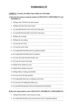 WORKSHEET 55
SUBJECT : Certainty, Possibility, Impossibility and Advisability
A) Rewrite the sentences using the modals of CERTAINTY, IMPOSSIBILITY and
POSSIBILTY:
1. Perhaps Jane will lend Tom some money.
…………………………………………………………………………………….
2. Perhaps Jane lent Tom some money.
…………………………………………………………………………………….
3. It is possible that she won’t invite you to the party.
…………………………………………………………………………………….
4. It is possible that she didn’t invite him to the party.
…………………………………………………………………………………….
5. Perhaps she is asleep.
…………………………………………………………………………………….
6. Perhaps she was asleep.
…………………………………………………………………………………….
7. I’m sure he isn’t tired.
…………………………………………………………………………………….
8. I’m sure he wasn’t tired.
…………………………………………………………………………………….
9. It is impossible that Mary knows my phone number.
…………………………………………………………………………………….
10. It is impossible that Mary knew his address.
…………………………………………………………………………………….
11. I’m sure she reads adventure books a lot.
……………………………………………………………………………………..
12. I’m sure she wrote to the bank.
……………………………………………………………………………………..
13. Maybe those children are lost.
……………………………………………………………………………………..
14. Maybe those children were lost.
……………………………………………………………………………………..
15. Perhaps Mary is feeling comfortable.
……………………………………………………………………………………..
16. I’m sure she is driving carefully.
……………………………………………………………………………………..
17. It is impossible that Lucy is studying in her room.
……………………………………………………………………………………..
18. I’m sure he isn’t helping his father now.
……………………………………………………………………………………..
19. It is possible that people will be traveling between the planets.
……………………………………………………………………………………..
B) Rewrite using modals to show CERTAINTY, POSSIBILITY, IMPOSSIBILITY:
1. Perhaps Peter lended some money to Linda.
……………………………………………………………………………………..
2. It is impossible that Ken saw me because he wasn’t wearing his glasses.
……………………………………………………………………………………..
 