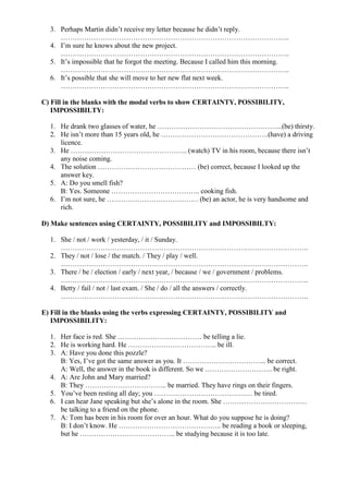 3. Perhaps Martin didn’t receive my letter because he didn’t reply.
……………………………………………………………………………………..
4. I’m sure he knows about the new project.
……………………………………………………………………………………..
5. It’s impossible that he forgot the meeting. Because I called him this morning.
……………………………………………………………………………………..
6. It’s possible that she will move to her new flat next week.
……………………………………………………………………………………..
C) Fill in the blanks with the modal verbs to show CERTAINTY, POSSIBILITY,
IMPOSSIBILTY:
1. He drank two glasses of water, he ……………………………………………...(be) thirsty.
2. He isn’t more than 15 years old, he ……………………………………….(have) a driving
licence.
3. He ………………………………………….. (watch) TV in his room, because there isn’t
any noise coming.
4. The solution …………………………………… (be) correct, because I looked up the
answer key.
5. A: Do you smell fish?
B: Yes. Someone ……………………………….. cooking fish.
6. I’m not sure, he ………………………………… (be) an actor, he is very handsome and
rich.
D) Make sentences using CERTAINTY, POSSIBILITY and IMPOSSIBILTY:
1. She / not / work / yesterday, / it / Sunday.
…………………………………………………………………………………………….
2. They / not / lose / the match. / They / play / well.
…………………………………………………………………………………………….
3. There / be / election / early / next year, / because / we / government / problems.
…………………………………………………………………………………………….
4. Betty / fail / not / last exam. / She / do / all the answers / correctly.
…………………………………………………………………………………………….
E) Fill in the blanks using the verbs expressing CERTAINTY, POSSIBILITY and
IMPOSSIBILITY:
1. Her face is red. She ……………………………… be telling a lie.
2. He is working hard. He ……………………………….. be ill.
3. A: Have you done this pozzle?
B: Yes, I’ve got the same answer as you. It ……………………………... be correct.
A: Well, the answer in the book is different. So we ……………………….. be right.
4. A: Are John and Mary married?
B: They …………………………….. be married. They have rings on their fingers.
5. You’ve been resting all day; you …………………………………… be tired.
6. I can hear Jane speaking but she’s alone in the room. She ………………………………
be talking to a friend on the phone.
7. A: Tom has been in his room for over an hour. What do you suppose he is doing?
B: I don’t know. He …………………………………….. be reading a book or sleeping,
but he ………………………………….. be studying because it is too late.
 