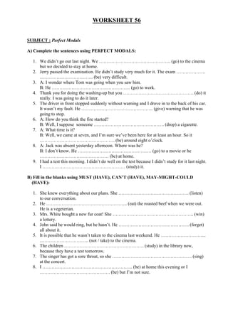 WORKSHEET 56
SUBJECT : Perfect Modals
A) Complete the sentences using PERFECT MODALS:
1. We didn’t go out last night. We ……………………………………….. (go) to the cinema
but we decided to stay at home.
2. Jerry passed the examination. He didn’t study very much for it. The exam ……………….
…………………………….. (be) very difficult.
3. A: I wonder where Tom was going when you saw him.
B: He …………………………………………… (go) to work.
4. Thank you for doing the washing-up but you ………………………………………. (do) it
really. I was going to do it later.
5. The driver in front stopped suddenly without warning and I drove in to the back of his car.
It wasn’t my fault. He ……………………………………….. (give) warning that he was
going to stop.
6. A: How do you think the fire started?
B: Well, I suppose someone ………………………………………. (drop) a cigarette.
7. A: What time is it?
B: Well, we came at seven, and I’m sure we’ve been here for at least an hour. So it
…………………………………………. (be) around eight o’clock.
8. A: Jack was absent yesterday afternoon. Where was he?
B: I don’t know. He ………………………………………… (go) to a movie or he
……………………………………… (be) at home.
9. I had a test this morning. I didn’t do well on the test because I didn’t study for it last night.
I ……………………………………………… (study) it.
B) Fill in the blanks using MUST (HAVE), CAN’T (HAVE), MAY-MIGHT-COULD
(HAVE):
1. She knew everything about our plans. She ………………………………………. (listen)
to our conversation.
2. He …………………………………………….. (eat) the roasted beef when we were out.
He is a vegeterian.
3. Mrs. White bought a new fur coat! She …………………………………………….. (win)
a lottery.
4. John said he would ring, but he hasn’t. He ………………………………………. (forget)
all about it.
5. It is possible that he wasn’t taken to the cinema last weekend. He ………………………...
………………………….. (not / take) to the cinema.
6. The children ……………………………………………. (study) in the library now,
because they have a test tomorrow.
7. The singer has got a sore throat, so she ……………………………………………. (sing)
at the concert.
8. I ………………………………………………….. (be) at home this evening or I
………………………………………. (be) but I’m not sure.
 