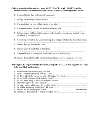 C) Rewrite the following sentences using MUST / CAN’T / MAY / MIGHT with the
suitable infinitive forms (+infinitive or +perfect infinitive) according to their tenses:
1. It is possible that they will not reach agreement.
……………………………………………………………………………………………
2. Perhaps you found you made a mistake.
……………………………………………………………………………………………
3. It is certain that our boss will give a rise in our salary.
……………………………………………………………………………………………
4. It is impossible that she won the beauty contest last year.
……………………………………………………………………………………………
5. Perhaps parents will find that they cannot understand the new teaching methods being
introduced in primary schools.
……………………………………………………………………………………………
6. It is not impossible that the Government’s policy will prove to be little short of disastrous.
……………………………………………………………………………………………
7. I’m sure Jane got 5 in her last exam.
……………………………………………………………………………………………
8. I’m sure you will catch the 5 o’clock train.
……………………………………………………………………………………………
9. It is possible that he changed his mind after I had offered him the job.
……………………………………………………………………………………………
10. I’m sure Tom didn’t visit his parents last year because he was abroad and very busy.
……………………………………………………………………………………………
D) Complete the responses to the statements, using MUST or CAN’T to suggest what seems
to be most likely explanations:
1. His fiancée writes him everyday. She must ………………………………………………...
2. I don’t seem to have my key with me . I must ……………………………………………...
3. He drives a Rolls-Royce and his wife a Mercedes. They must …………………………….
4. He has no idea what the book is about. He can’t …………………………………………...
5. He talks about going to the moon next year. He must ……………………………………...
6. She didn’t reply to his letter. She can’t ……………………………………………………..
7. He wears glasses all the time. His eyesight can’t …………………………………………..
8. He said he would ring, but he hasn’t. He must ……………………………………………..
9. The last bus has already gone. It must ……………………………………... than I thought.
10. I’m amazed that she married him so soon. She can’t ………………………………………
 