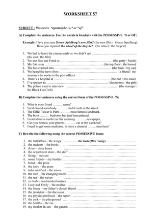 WORKSHEET 57
SUBJECT : Possessive “apostrophe –s-“ or “of”
A) Complete the sentences. Use the words in brackets with the POSSESSIVE ‘S or OF:
Example: Have you seen Steven Spielberg’s new film? (the new film / Steven Spielberg)
Have you repaired the wheel of the bicycle? (the wheel / the bicycle)
1. We had to leave the cinema early so we didn’t see …………………………………….
(the end / the film)
2. We met Sue and Frank at ………………………………………… . (the party / Sarah)
3. My flat is on ……………………………………………….. (the top floor / the house)
4. The bus crashed into ……………………………………………… (the back / my car)
5. We heard the news from ………………………………………………. (a friend / the
woman who works in the post office)
6. There’s a hospital at ……………………………………………. . (the end / this road)
7. I’ve spoken to ………………………………………………….. (the parents / the girls)
8. The police want to interview ………………………………………….. . (the manager /
the Black Cat Club)
B) Complete the sentences using the correct form of the POSSESSIVE ‘S:
1. What is your friend ……… name?
2. Sarah found somebody ……… credit cards in the street.
3. The Eiffel Tower is Paris ……… most famous landmark.
4. The boys ……… bedroom has just been painted.
5. I read about a murder in this morning ………. newspaper.
6. Can you borrow your parents ………. car at the weekend?
7. I need to get some medicine. Is there a chemist …….. near here?
C) Rewrite the following using the correct POSSESSIVE form:
1. the butterflies – the wings …………… the butterflies’ wings ……………………….
2. the students – the books ……………………………………………………………
3. drive – three hours ……………………………………………………………
4. the department store – the staff ……………………………………………………….
5. living – the cost ……………………………………………………………
6. some friends – my brother ……………………………………………………………
7. bread – the price ……………………………………………………………
8. the baby – the pram ……………………………………………………………
9. John and Paul – the wives ……………………………………………………………
10. the men – the changing rooms ……………………………………………………….
11. the sea – the waves …………………………………………………………..
12. a climb – two hundred metres ………………………………………………………..
13. Lucy and Emily – the mother ……………………………………………………….
14. the house – my father’s closest friend ………………………………………………..
15. the president – the decisison …………………………………………………………
16. my physics professor – the report ……………………………………………………
17. the park – the playground ……………………………………………………………
18. the Smiths – the car …………………………………………………………………
19. my mother-in-law – the garden ………………………………………………………
 