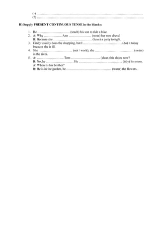 (-) ……………………………………………………………………………………….
(?) ……………………………………………………………………………………….
H) Supply PRESENT CONTINUOUS TENSE in the blanks:
1. He ………………………… (teach) his son to ride a bike.
2. A: Why …………….. Ann ………………… (wear) her new dress?
B: Because she ……………………………… (have) a party tonight.
3. Cindy usually does the shopping, but I ……………………………… (do) it today
because she is ill.
4. She ………………………….. (not / work), she ……………………………… (swim)
in the river.
5. A: ……………………. Tom ……………………… (clean) his shoes now?
B: No, he …………………… . He ………………………………….. (tidy) his room.
A: Where is his brother?
B: He is in the garden, he …………………………………… (water) the flowers.
 
