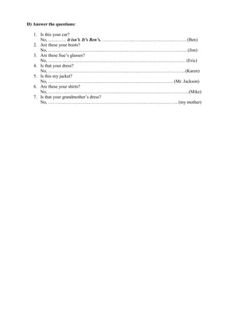 D) Answer the questions:
1. Is this your car?
No, ………… it isn’t. It’s Ben’s. ……………………………………………….. (Ben)
2. Are these your boots?
No, ……………………………………………………………………………….. (Jim)
3. Are these Sue’s glasses?
No, ….…………………………………………………………………………… (Eric)
4. Is that your dress?
No, ……………………………………………………………………………….(Karen)
5. Is this my jacket?
No, ……………………………………………………………………….. (Mr. Jackson)
6. Are these your shirts?
No, …………………………………………………………………………………(Mike)
7. Is that your grandmother’s dress?
No, ………………………………………………………………………….. (my mother)
 