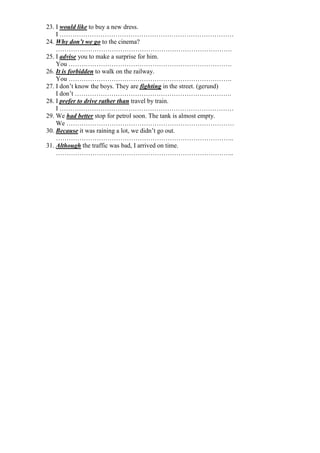 23. I would like to buy a new dress.
I ………………………………………………………………………
24. Why don’t we go to the cinema?
……………………………………………………………………….
25. I advise you to make a surprise for him.
You ………………………………………………………………….
26. It is forbidden to walk on the railway.
You ………………………………………………………………….
27. I don’t know the boys. They are fighting in the street. (gerund)
I don’t ……………………………………………………………….
28. I prefer to drive rather than travel by train.
I ………………………………………………………………………
29. We had better stop for petrol soon. The tank is almost empty.
We ……………………………………………………………………
30. Because it was raining a lot, we didn’t go out.
………………………………………………………………………..
31. Although the traffic was bad, I arrived on time.
………………………………………………………………………..
 