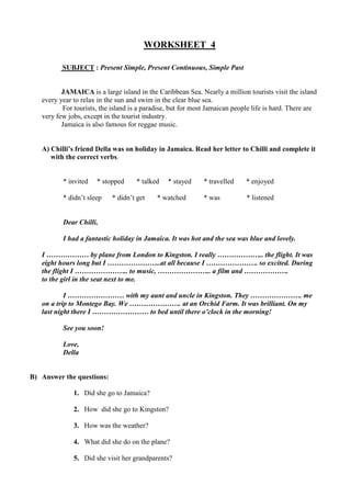 WORKSHEET 4
SUBJECT : Present Simple, Present Continuous, Simple Past
JAMAICA is a large island in the Caribbean Sea. Nearly a million tourists visit the island
every year to relax in the sun and swim in the clear blue sea.
For tourists, the island is a paradise, but for most Jamaican people life is hard. There are
very few jobs, except in the tourist industry.
Jamaica is also famous for reggae music.
A) Chilli’s friend Della was on holiday in Jamaica. Read her letter to Chilli and complete it
with the correct verbs.
* invited * stopped * talked * stayed * travelled * enjoyed
* didn’t sleep * didn’t get * watched * was * listened
Dear Chilli,
I had a fantastic holiday in Jamaica. It was hot and the sea was blue and lovely.
I ……………… by plane from London to Kingston. I really ……………….. the flight. It was
eight hours long but I …………………..at all because I …………………. so excited. During
the flight I ………………….. to music, ………………….. a film and ……………….
to the girl in the seat next to me.
I …………………… with my aunt and uncle in Kingston. They …………………. me
on a trip to Montego Bay. We …………………. at an Orchid Farm. It was brilliant. On my
last night there I …………………… to bed until there o’clock in the morning!
See you soon!
Love,
Della
B) Answer the questions:
1. Did she go to Jamaica?
2. How did she go to Kingston?
3. How was the weather?
4. What did she do on the plane?
5. Did she visit her grandparents?
 