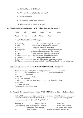 6. Did she like the Orchid Farm?
7. When did she go to bed on her last night?
8. Where is Jamaica?
9. What do the tourists do in Jamaica?
10. How is the life for Jamaican people?
C) Complete these sentences in the PAST TENSE, using the correct verb:
* play * enjoy * watch * listen * talk * phone
* stop * walk * travel * like * stay
I watched the late film on TV last night.
1. We really ………………….. the concert last night. It was great!
2. She ………………… with friends in Brighton last summer.
3. Italy ………………… very well in the last World Cup.
4. Her parents ………………….. by train from Shanghai to Moscow.
5. I ………………….. you four times last night but you were out.
6. We …………………. along the beach yesterday. It was lovely.
7. She …………………. the film but she didn’t like the music.
8. The men ………………….. work at exactly one o’clock.
9. I ……………………. to the new Sting album yesterday. It’s great.
10. They ………………… to us about their trip to Madagaskar. It was very interesting.
D) Complete the conversation with WAS / WASN’T / WERE / WEREN’T.
A: Where were you last night? I phoned you but you …………… at home.
B: I …………..out with friends. We ……………. at the Bluenote Café.
A: …………… Julia there?
B: No, she …………… . Why?
A: Oh, I just wondered.
B: She ………….out with Nick. They ……………at the Oasis. I think.
A: No, they …………… .
B: How do you know?
A: Because I …………….. there!
E) Complete the man’s statement with the PAST SIMPLE form of the verbs in brackets:
Last night I ……………… (go) to my favorite restaurant in West Street. I ……………..
(leave) the restaurant at about 11 o’clock. It …………….. (be) a warm evening and I
……………….. (decide) to walk along the beach.
Suddenly, I ………………… (hear) a noise. I ……………….. (turn) and ………………
(see) three boys aged about eighteen. One boy ……………… (come) up to me and
……………….. (ask) me the time. When I ………………. (look) down at my watch,
he ……………… (hit) me and I ……………… (fall) to the ground. Another boy
 