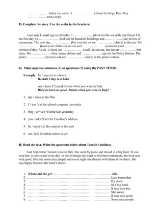 ………………. (take) my wallet. I ……………….. (shout) for help. Then they
………………(run) away.
F) Complete the story. Use the verbs in the brackets:
Last year I went (go) on holiday. I ……………… (drive) to the sea with my friend. On
the first day we ……………… (look) at the beautiful buildings and ……………. (eat) in lots of
restaurants. The next day ……………… (be) very hot so we …………….. (drive) to the sea. We
……………….. (leave) our clothes in the car and ………………… (sunbathe) and …………….
(swim) all day. At six o’clock we ………………. (walk) to our car, but the car ……………(be)
there. We ……………… (buy) some clothes and ………………. (go) to the Police Station. The
police ……………. (be) nice and we …………….. (sleep) in the police station.
G) Make negative sentences (x) or questions (?) using the PAST TENSE:
Example: he / stay (x) in a hotel
He didn’t stay in a hotel.
you / learn (?) speak Italian when you were in Italy.
Did you learn to speak Italian when you were in Italy?
1. she / like (x) the film
2. I / use / (x) the school computer yesterday
3. they / arrive (?) home late yesterday
4. you / ask (?) her for Caroline’s address
5. he / enjoy (x) the concert in the park
6. we / talk (x) about school at all
H) Read the text. Write the questions below about Tamsin’s holiday:
Last September Tamsin went to Bali. She went by plane and stayed in a big hotel. It was
very hot, so she swam every day. In the evenings she went to different restaurants, the food was
very good. She met some nice people and every night she danced with them at the disco. She
was happy because she wasn’t alone.
1. Where did she go? ………………………………………………. Bali.
2. …………………………………………………………………… Last September.
3. …………………………………………………………………… By plane.
4. …………………………………………………………………… In a big hotel.
5. …………………………………………………………………… It was very hot.
6. …………………………………………………………………… She swam.
7. …………………………………………………………………… It was very good.
8. …………………………………………………………………… Some nice people.
 