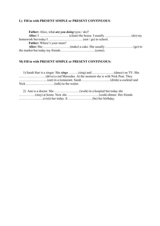 L) Fill in with PRESENT SIMPLE or PRESENT CONTINUOUS:
Father: Alice, what are you doing (you / do)?
Alice: I ……………………… (clean) the house. I usually …………………… (do) my
homework but today I ………………………….. (not / go) to school.
Father: Where’s your mum?
Alice: She …………………… (make) a cake. She usually …………………….. (go) to
the market but today my friends …………………………. (come).
M) Fill in with PRESENT SIMPLE or PRESENT CONTINUOUS:
1) Sarah Star is a singer. She sings ………(sing) and ……………….. (dance) on TV. She
…………………… (drive) a red Mercedes. At the moment she is with Nick Pear. They
…………………….. (eat) in a restaurant. Sarah …………………….. (drink) a cocktail and
Nick …………………….. (talk) to the waiter.
2) Ann is a doctor. She ………………….. (work) in a hospital but today she
……………(stay) at home. Now she ……………………….. (cook) dinner. Her friends
…………………..(visit) her today. It …………………. (be) her birthday.
 