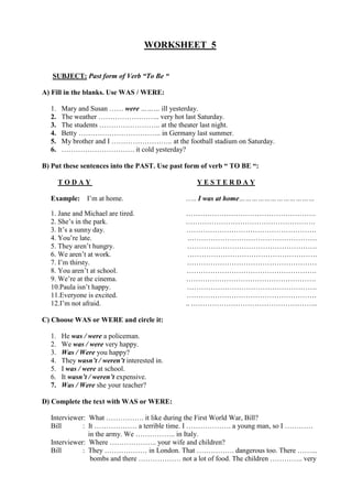 WORKSHEET 5
SUBJECT: Past form of Verb “To Be “
A) Fill in the blanks. Use WAS / WERE:
1. Mary and Susan …… were ……… ill yesterday.
2. The weather …………………….. very hot last Saturday.
3. The students …………………….. at the theater last night.
4. Betty …………………………….. in Germany last summer.
5. My brother and I …………………….. at the football stadium on Saturday.
6. …………………………. it cold yesterday?
B) Put these sentences into the PAST. Use past form of verb “ TO BE “:
T O D A Y Y E S T E R D A Y
Example: I’m at home. ….. I was at home………………………………
1. Jane and Michael are tired. ……………………………………………….
2. She’s in the park. ……………………………………………….
3. It’s a sunny day. ……………………………………………….
4. You’re late. .………………………………………………
5. They aren’t hungry. ……………………………………………….
6. We aren’t at work. ……………………………………………….
7. I’m thirsty. .………………………………………………
8. You aren’t at school. ……………………………………………….
9. We’re at the cinema. ……………………………………………….
10.Paula isn’t happy. ……………………………………………….
11.Everyone is excited. ……………………………………………….
12.I’m not afraid. .. .……………………………………………..
C) Choose WAS or WERE and circle it:
1. He was / were a policeman.
2. We was / were very happy.
3. Was / Were you happy?
4. They wasn’t / weren’t interested in.
5. I was / were at school.
6. It wasn’t / weren’t expensive.
7. Was / Were she your teacher?
D) Complete the text with WAS or WERE:
Interviewer: What ……………. it like during the First World War, Bill?
Bill : It ……………… a terrible time. I ………………. a young man, so I …………
in the army. We …………….. in Italy.
Interviewer: Where ……………….. your wife and children?
Bill : They ……………… in London. That ……………. dangerous too. There ……...
bombs and there ……………… not a lot of food. The children ………….. very
 