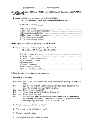young and they ……………….. very frightened.
E) Are these statements TRUE or FALSE? Correct the FALSE statements using WASN’T
or WEREN’T:
Example: a) Bill was an old man during the First World War.
FALSE- Bill wasn’t an old man during the First World War.
b) Bill was in the army. TRUE
c) Bill was in Poland. ………………………………………………………………..
d) Bill’s wife and children were in Italy. …………………………………………….
e) It was dangerous in London. ………………………………………………………
f) There was a lot of food in London. ………………………………………………..
g) The children were quite old. ………………………………………………………
h) The children were frightened. …………………………………………………….
F) Make questions about the text using WAS or WERE:
Example: a) How old / Bill / during the First World War?
How old was Bill during the First World War?
b) / Bill / in the army? ………………………………………………………………?
c) Where / Bill? ……………………………………………………………………..?
d) Where / Bill’s wife and children? ………………………………………………..?
e) / It dangerous in London? ………………………………………………………..?
f) / there bombs? ……………………………………………………………………?
g) / there a lot of food? …………………………………………………………….. ?
h) How old / the children? …………………………………………………………. ?
I) / the children frightened? ……………………………………………………….. ?
G) Read the interview and answer the questions:
Bill Jenkins is 100 today.
Interviewer: Bill, I expect life is very different today than a hundred years ago. What was it
like?
Bill : Yes, it is very different. Life was much quieter then. There are so many cars
now. There weren’t any cars when I was a boy.
Interviewer: Were you happy as a child?
Bill : Oh yes, I was very happy, but I’m still happy now!
Interviewer: Tell me about your family.
Bill : Well, my father was a postman and my mother was a cook. We weren’t rich,
but we weren’t poor either. There were five children. My brothers and sisters
were all younger than me but I’m the only one still here.
1. Were there any cars when he was a boy?
2. Was he happy or sad when he was a child?
3. What was his mother’s job?
4. How many children were there in his family?
 