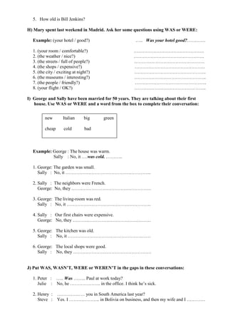 5. How old is Bill Jenkins?
H) Mary spent last weekend in Madrid. Ask her some questions using WAS or WERE:
Example: (your hotel / good?) ….. Was your hotel good?…………
1. (your room / comfortable?) ……………………………………….
2. (the weather / nice?) ……………………………………….
3. (the streets / full of people?) ……………………………………….
4. (the shops / expensive?) ……………………………………….
5. (the city / exciting at night?) ………………………………………..
6. (the museums / interesting?) ………………………………………..
7. (the people / friendly?) ………………………………………..
8. (your flight / OK?) ………………………………………..
I) George and Sally have been married for 50 years. They are talking about their first
house. Use WAS or WERE and a word from the box to complete their conversation:
Example: George : The house was warm.
Sally : No, it ….was cold. ………..
1. George: The garden was small.
Sally : No, it ………………………………………………..
2. Sally : The neighbors were French.
George: No, they …………………………………………….
3. George: The living-room was red.
Sally : No, it ……………………………………………….
4. Sally : Our first chairs were expensive.
George: No, they ……………………………………………
5. George: The kitchen was old.
Sally : No, it ………………………………………………
6. George: The local shops were good.
Sally : No, they ……………………………………………
J) Put WAS, WASN’T, WERE or WEREN’T in the gaps in these conversations:
1. Peter : ….. Was …….. Paul at work today?
Julie : No, he ……………….. in the office. I think he’s sick.
2. Henry : ……………… you in South America last year?
Steve : Yes. I ……………….. in Bolivia on business, and then my wife and I …………
new Italian big green
cheap cold bad
 