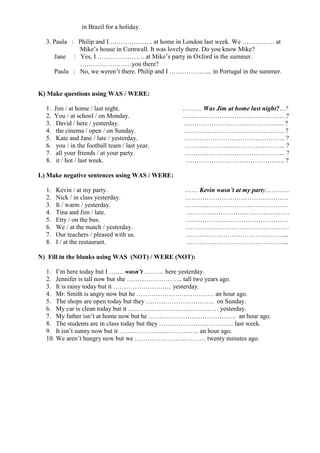 in Brazil for a holiday.
3. Paula : Philip and I ……………….. at home in London last week. We …………… at
Mike’s house in Cornwall. It was lovely there. Do you know Mike?
Jane : Yes, I …………………. at Mike’s party in Oxford in the summer.
……………………you there?
Paula : No, we weren’t there. Philip and I ……………….. in Portugal in the summer.
K) Make questions using WAS / WERE:
1. Jim / at home / last night. ……… Was Jim at home last night?…?
2. You / at school / on Monday. …………………………………………?
3. David / here / yesterday. ……………………………………….. ?
4. the cinema / open / on Sunday. ……………………………………….. ?
5. Kate and Jane / late / yesterday. ……………………………………….. ?
6. you / in the football team / last year. ……………………………………….. ?
7. all your friends / at your party. ……………………………………….. ?
8. it / hot / last week. ………………………………………. ?
L) Make negative sentences using WAS / WERE:
1. Kevin / at my party. …… Kevin wasn’t at my party………...
2. Nick / in class yesterday. …………………………………………
3. It / warm / yesterday. …………………………………………
4. Tina and Jim / late. …………………………………………
5. Etty / on the bus. …………………………………………
6. We / at the match / yesterday. …………………………………………
7. Our teachers / pleased with us. ………………………………………...
8. I / at the restaurant. ………………………………………...
N) Fill in the blanks using WAS (NOT) / WERE (NOT):
1. I’m here today but I ……. wasn’t ……… here yesterday.
2. Jennifer is tall now but she …………………….. tall two years ago.
3. It is rainy today but it ……………………… yesterday.
4. Mr. Smith is angry now but he ……………………………… an hour ago.
5. The shops are open today but they ………………………….. on Sunday.
6. My car is clean today but it …………………………………… yesterday.
7. My father isn’t at home now but he ………………………………….. an hour ago.
8. The students are in class today but they …………………………….. last week.
9. It isn’t sunny now but it ………………………………. an hour ago.
10. We aren’t hungry now but we …………………………… twenty minutes ago.
 