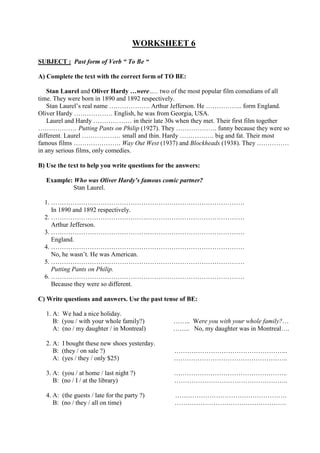 WORKSHEET 6
SUBJECT : Past form of Verb “ To Be “
A) Complete the text with the correct form of TO BE:
Stan Laurel and Oliver Hardy …were….. two of the most popular film comedians of all
time. They were born in 1890 and 1892 respectively.
Stan Laurel’s real name ………………. Arthur Jefferson. He …………….. form England.
Oliver Hardy ……………… English, he was from Georgia, USA.
Laurel and Hardy ……………… in their late 30s when they met. Their first film together
……………… Putting Pants on Philip (1927). They ………………. funny because they were so
different. Laurel ……………… small and thin. Hardy ……………. big and fat. Their most
famous films …………………. Way Out West (1937) and Blockheads (1938). They ……………
in any serious films, only comedies.
B) Use the text to help you write questions for the answers:
Example: Who was Oliver Hardy’s famous comic partner?
Stan Laurel.
1. ………………………………………………………………………………
In 1890 and 1892 respectively.
2. ………………………………………………………………………………
Arthur Jefferson.
3. ………………………………………………………………………………
England.
4. ………………………………………………………………………………
No, he wasn’t. He was American.
5. ………………………………………………………………………………
Putting Pants on Philip.
6. ………………………………………………………………………………
Because they were so different.
C) Write questions and answers. Use the past tense of BE:
1. A: We had a nice holiday.
B: (you / with your whole family?) …….. Were you with your whole family?…
A: (no / my daughter / in Montreal) …….. No, my daughter was in Montreal….
2. A: I bought these new shoes yesterday.
B: (they / on sale ?) ……………………………………………..
A: (yes / they / only $25) ……………………………………………..
3. A: (you / at home / last night ?) ……………………………………………..
B: (no / I / at the library) ……………………………………………..
4. A: (the guests / late for the party ?) …………………………………………….
B: (no / they / all on time) …………………………………………….
 