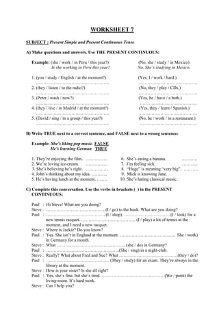 WORKSHEET 7
SUBJECT : Present Simple and Present Continuous Tense
A) Make questions and answers. Use THE PRESENT CONTINUOUS:
Example: (she / work / in Peru / this year?) (No, she / study / in Mexico)
Is she working in Peru this year? No. She’s studying in Mexico.
1. (you / study / English / at the moment?) (Yes, I / work / hard.)
………………………………………….. ………………………………….
2. (they / listen / to the radio?) (No, they / play / CDs.)
………………………………………….. ………………………………….
3. (Peter / wash / now?) (Yes, he / have / a bath.)
………………………………………….. …………………………………
4. (they / live / in Madrid / at the moment?) (Yes, they / learn / Spanish.)
………………………………………….. …………………………………
5. (David / sing / in a group / this year?) (No, he / work / in a restaurant.)
………………………………………….. …………………………………
B) Write TRUE next to a correct sentence, and FALSE next to a wrong sentence:
Example: She’s liking pop music. FALSE
He’s learning German. TRUE
1. They’re enjoying the film. …………… 6. She’s eating a banana. ………..
2. We’re loving ice-cream. …………… 7. I’m feeling sick. ………..
3. She’s believing he’s right. …………… 8. “Huge” is meaning “very big”. ……….
4. John’s thinking about my idea. ……….. 9. Mick is knowing Jane.
5. He’s having lunch at the moment. ……. 10. She’s hating classical music.
C) Complete this conversation. Use the verbs in brackets ( ) in the PRESENT
CONTINUOUS:
Paul : Hi Steve! What are you doing?
Steve : …………………………………. (I / go) to the bank. What are you doing?
Paul : …………………………………. (I / shop). …………………………. (I / look) for a
new tennis racquet. ………………………………. (I / play) a lot of tennis at the
moment, and I need a new racquet.
Steve : Where is Jackie? Do you know?
Paul : Yes. She isn’t in England at the moment. ……………………………….. She / work)
in Germany for a month.
Steve : What ……………………………………….. (she / do) in Germany?
Paul : …………………………………………..(She / sing) in a night-club.
Steve : Really? What about Fred and Sue? What ………………………………….(they / do)?
Paul : ……………………………………. (They / study) for an exam. They’re always in the
library at the moment.
Steve : How is your sister? Is she all right?
Paul : Yes, she’s fine, but she’s tired. …………………………………… (We / paint) the
living-room. It’s hard work.
Steve : Can I help you?
 
