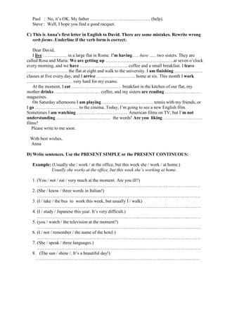Paul : No, it’s OK. My father …………………………………. (help).
Steve : Well, I hope you find a good racquet.
C) This is Anna’s first letter in English to David. There are some mistakes. Rewrite wrong
verb forms .Underline if the verb form is correct:
Dear David,
I live ……………. in a large flat in Rome. I’m having….. have ….. two sisters. They are
called Rosa and Maria. We are getting up ………………………………………at seven o’clock
every morning, and we have ………………………….. coffee and a small breakfast. I leave
……………………… the flat at eight and walk to the university. I am finishing …………….…
classes at five every day, and I arrive …………………….. home at six. This month I work
………………………… very hard for my exams.
At the moment, I eat …………………………… breakfast in the kitchen of our flat, my
mother drinks ………………………… coffee, and my sisters are reading ……………………
magazines.
On Saturday afternoons I am playing ……………………………. tennis with my friends, or
I go ……………………….. to the cinema. Today, I’m going to see a new English film.
Sometimes I am watching ……………………………. American films on TV, but I’m not
understanding ……………………………… the words! Are you liking …………………….
films?
Please write to me soon.
With best wishes,
Anna
D) Write sentences. Use the PRESENT SIMPLE or the PRESENT CONTINUOUS:
Example: (Usually she / work / at the office, but this week she / work / at home.)
Usually she works at the office, but this week she’s working at home.
1. (You / not / eat / very much at the moment. Are you ill?)
………………………………………………………………………………………………
2. (She / know / three words in Italian!)
………………………………………………………………………………………………
3. (I / take / the bus to work this week, but usually I / walk)
………………………………………………………………………………………………
4. (I / study / Japanese this year. It’s very difficult.)
………………………………………………………………………………………………
5. (you / watch / the television at the moment?)
………………………………………………………………………………………………
6. (I / not / remember / the name of the hotel.)
………………………………………………………………………………………………
7. (She / speak / three languages.)
………………………………………………………………………………………………
8. (The sun / shine /. It’s a beautiful day!)
………………………………………………………………………………………………
 