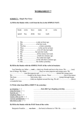 WORKSHEET 7
SUBJECT : Simple Past Tense
A) Fill in the blanks with a verb from the box in the SIMPLE PAST:
1. She ………………….. a cake an hour ago.
2. She ………………….. a hat last week.
3. The boy ………………….. a letter yesterday.
4. They ……………………. in the sea for an hour.
5. They ………………….. a lot of Coke last night.
6. She ………………… her arm last week.
7. He ……………………. all his money last week.
8. She …………………… a bath two minutes ago.
9. He ……………………. his wallet last night.
10. She ………………….. on the old chair a minute ago.
11. She ………………….. the clothes yesterday.
B) Fill in the blanks with the SIMPLE PAST of the verbs in brackets:
Last Saturday my father …. took…. (take) my friends and me to the circus. We ………(see)
lots of things. My father …………………. (buy) us some popcorn and orange juice. We
……………………. (eat) the popcorn and ………………………… (drink) the orange juice.
We …………………….. (laugh) at the funny clowns. There …………………. (be) a lion-tamer.
The lions …………………… (do) tricks; they ………………………… (jump) through hoops.
A girl ………………………. (ride) an elephant around the ring. We all ………………… (have)
a wonderful time.
C) Write what Jean DID or DIDN’T do yesterday:
go shopping ( - ) ………… Jean didn’t go shopping yesterday. …………….
clean the house ( + ) ………………………………………………………………
feed the cat ( + ) .………………………………………………………………
telephone Mary ( - ) ………………………………………………………………
watch a film on TV ( - ) ………………………………………………………………
visit her grandparents ( + ) ………………………………………………………………
take them a cake ( + ) ………………………………………………………………
D) Fill in the blanks with the PAST form of the verbs:
Benjamin Franklin …… was born ….. (be born) in Boston in 1706. He ………………… (be)
break swim have make sit write
spend buy drink lose wash
 