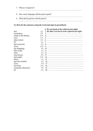 7. Where is Capetown?
……………………………………………………………………………………….
8. How many languages did the parrot speak?
…………………………………………………………………………………………
9. What did the girl do with the parrot?
…………………………………………………………………………………………
G) Rewrite the sentences using the word and signs in parenthesis:
1. We ate lunch at the cafeteria last night.
(he) (-) 2. He didn’t eat lunch at the cafeteria last night.
(yesterday) (?) 3. …………………………………………………
(study in the library) (-?) 4. …………………………………………………
(we) (-) 5. …………………………………………………
(play tennis) (+) 6. ………………………………………………….
(I) (-) 7. …………………………………………………
(get a present) (+) 8. …………………………………………………
(you) (-?) 9. …………………………………………………
(go shopping) (?) 10. ………………………………………………..
(last week) (-) 11. ………………………………………………..
(she) (+) 12. ………………………………………………..
(stay home) (?) 13. ………………………………………………….
(last night) (-?) 14. …………………………………………………
(they) (-) 15. …………………………………………………
(get into trouble) (+) 16. …………………………………………………
(you) (?) 17. …………………………………………………
(see him) (-?) 18. …………………………………………………
(yesterday afternoon) (?) 19. …………………………………………………
(I) (+) 20. …………………………………………………
 
