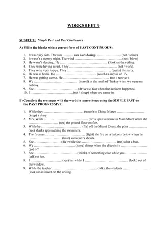 WORKSHEET 9
SUBJECT : Simple Past and Past Continuous
A) Fill in the blanks with a correct form of PAST CONTINUOUS:
1. It was very cold. The sun ………. was not shining. …………………. (not / shine)
2. It wasn’t a stormy night. The wind ……………………………………. (not / blow)
3. He wasn’t sleeping. He …………………………………….. (look) at the ceiling.
4. They were having a rest. They …………………………………….. (not / work).
5. They were very happy. They …………………………………. (enjoy) the party.
6. He was at home. He ………………………………. (watch) a movie on TV.
7. He was getting worse. He …………………………………… (not / recover).
8. We …………………………………. (travel) in the north of Turkey when we were on
holiday.
9. She …………………………………. (drive) so fast when the accident happened.
10. I …………………………………(not / sleep) when you came in.
B) Complete the sentences with the words in parentheses using the SIMPLE PAST or
the PAST PROGRESSIVE:
1. While they ……………………………… (travel) to China, Marco …………………….
(keep) a diary.
2. Mrs. White …………………………………. (drive) past a house in Main Street when she
……………………… (see) the ground floor on fire.
3. While he ………………………………. (fly) off the Miami Coast, the pilot ……………..
(see) sharks approaching the swimmers.
4. The fireman ……………………………… (fight) the fire on a balcony below when he
………………………… (hear) someone’s shouts.
5. She …………………… (die) while she ………………………….. (run) after a bus.
6. We ……………………………….. (have) dinner when the electricity ……………………
(go) off.
7. She ………………………………… (think) of something else while you ………………..
(talk) to her.
8. I ……………………….. (see) her while I …………………………………. (look) out of
the window.
9. While the teacher ………………………………….. (talk), the students …………………..
(look) at an insect on the ceiling.
 