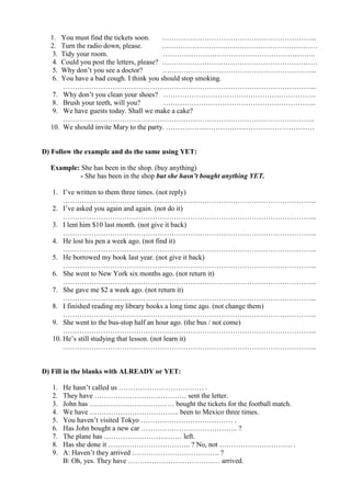1. You must find the tickets soon. ………………………………………………………...
2. Turn the radio down, please. …………………………………………………………
3. Tidy your room. ………………………………………………………..
4. Could you post the letters, please? …………………………………………………………
5. Why don’t you see a doctor? ………………………………………………………...
6. You have a bad cough. I think you should stop smoking.
……………………………………………………………………………………………...
7. Why don’t you clean your shoes? ………………………………………………………..
8. Brush your teeth, will you? ………………………………………………………..
9. We have guests today. Shall we make a cake?
……………………………………………………………………………………………..
10. We should invite Mary to the party. ………………………………………………………
D) Follow the example and do the same using YET:
Example: She has been in the shop. (buy anything)
- She has been in the shop but she hasn’t bought anything YET.
1. I’ve written to them three times. (not reply)
……………………………………………………………………………………………...
2. I’ve asked you again and again. (not do it)
……………………………………………………………………………………………...
3. I lent him $10 last month. (not give it back)
……………………………………………………………………………………………...
4. He lost his pen a week ago. (not find it)
……………………………………………………………………………………………...
5. He borrowed my book last year. (not give it back)
……………………………………………………………………………………………...
6. She went to New York six months ago. (not return it)
……………………………………………………………………………………………...
7. She gave me $2 a week ago. (not return it)
……………………………………………………………………………………………...
8. I finished reading my library books a long time ago. (not change them)
……………………………………………………………………………………………...
9. She went to the bus-stop half an hour ago. (the bus / not come)
……………………………………………………………………………………………...
10. He’s still studying that lesson. (not learn it)
……………………………………………………………………………………………...
D) Fill in the blanks with ALREADY or YET:
1. He hasn’t called us ……………………………… .
2. They have ………………………………… sent the letter.
3. John has ……………………………… bought the tickets for the football match.
4. We have ……………………………….. been to Mexico three times.
5. You haven’t visited Tokyo ………………………………… .
6. Has John bought a new car ………………………………….. ?
7. The plane has …………………………… left.
8. Has she done it …………………………….. ? No, not …………………………. .
9. A: Haven’t they arrived ………………………………. ?
B: Oh, yes. They have ………………………………… arrived.
 