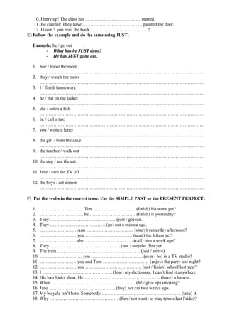 10. Hurry up! The class has ……………………………… started.
11. Be careful! They have ………………………………… painted the door.
12. Haven’t you read the book ………………………………. ?
E) Follow the example and do the same using JUST:
Example: he / go out
- What has he JUST done?
- He has JUST gone out.
1. She / leave the room
………………………………………………………………………………………………
2. they / watch the news
………………………………………………………………………………………………
3. I / finish homework
………………………………………………………………………………………………
4. he / put on the jacket
………………………………………………………………………………………………
5. she / catch a fish
………………………………………………………………………………………………
6. he / call a taxi
………………………………………………………………………………………………
7. you / write a letter
………………………………………………………………………………………………
8. the girl / burn the cake
………………………………………………………………………………………………
9. the teacher / walk out
………………………………………………………………………………………………
10. the dog / see the cat
………………………………………………………………………………………………
11. Jane / turn the TV off
………………………………………………………………………………………………
12. the boys / eat dinner
………………………………………………………………………………………………
F) Put the verbs in the correct tense. Use the SIMPLE PAST or the PRESENT PERFECT:
1. ……………………….. Tim ………………………. (finish) his work yet?
2. ……………………….. he ………………………… (finish) it ywsterday?
3. They ……………………………………. (just / go) out.
4. They ……………………………… (go) out a minute ago.
5. …………………… Ann …………………………. (study) yesterday afternoon?
6. …………………… you …………………………. (send) the letters yet?
7. …………………… she ………………………….. (call) him a week ago?
8. They ………………………………………. (not / see) the film yet.
9. The train ……………………………………………… (just / arrive).
10. ………………………. you ……………………………. (ever / be) in a TV studio?
11. …………………… you and Tom ………………………… (enjoy) the party last night?
12. …………………… you ………………………………. (not / finish) school last year?
13. I ………………………………………. (lose) my dictionary. I can’t find it anywhere.
14. His hair looks short. He ………………………………………….. (have) a haircut.
15. When ………………………………………………. (he / give up) smoking?
16. Jane …………………………………….. (buy) her car two weeks ago.
17. My bicycle isn’t here. Somebody ……………………………………………. (take) it.
18. Why ……………………………………… (Jim / not want) to play tennis last Friday?
 