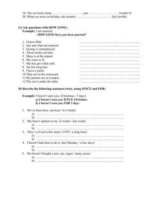 19. The car looks clean. ……………………….. you ……………………….. (wash) it?
20. When we were on holiday, the weather …………………………… (be) terrible.
G) Ask questions with HOW LONG:
Example: I am married.
- HOW LONG have you been married?
1. I know Bob. ………………………………………………….
2. Sue and Alan are married. ………………………………………………….
3. George is unemployed. …………………………………………………
4. Those books are here. …………………………………………………
5. Mary is at the airport. ………………………………………………….
6. My sister is ill. …………………………………………………
7. She has got a bad cold. ………………………………………………….
8. Jan has long hair. …………………………………………………
9. I have a yacht. …………………………………………………
10.They are in the restaurant. ………………………………………………….
11.My parents are in London. …………………………………………………
12.The cat is under the table. …………………………………………………
H) Rewrite the following sentences twice, using SINCE and FOR:
Example: I haven’t seen you. (Christmas / 3 days)
a) I haven’t seen you SINCE Christmas.
b) I haven’t seen you FOR 3 days.
1. We’ve been here. (an hour / 4 o’clock)
a) …………………………………………………………………………
b) …………………………………………………………………………
2. She hasn’t spoken to me. (2 weeks / last week)
a) …………………………………………………………………………
b) …………………………………………………………………………
3. They’ve lived in this street. (1970 / a long time)
a) …………………………………………………………………………
b) …………………………………………………………………………
4. I haven’t had time to do it. (last Monday / a few days)
a) …………………………………………………………………………
b) …………………………………………………………………………
5. We haven’t bought a new one. (ages / many years)
a) …………………………………………………………………………
b) …………………………………………………………………………
 