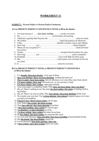 WORKSHEET 11
SUBJECT : Present Perfect vs Present Perfect Continuous
A) Use PRESENT PERFECT CONTINUOUS TENSE to fill in the blanks:
1. I’m tired, because I …… have been working ………. (work) very hard.
2. He ………………………………………… (write) letters all morning.
3. Catherina is getting fatter because she …………………………………… (eat) too much.
4. My mother ………………………………………….. (peel) the potatoes all afternoon.
5. Cathy …………………………………………… (attend) a cookery course since March.
6. How long …………… you ………………………………………….. (learn) English?
7. Where are my eye-glasses? I …………………………………………….. (look) for them
for an hour.
8. Charles ………………………………………………. (escape) from the police for years.
9. How long …………… you ………………………………………… (use) a computer?
10. Elizabeth ………………………………………….. (live) with Mike for three years.
11. She ………………………………………………. (earn) quite a lot of money for the last
two years.
12. It …………………………………………………. (rain) fro six hours.
B) Use PRESENT PERFECT TENSE or PRESENT PERFECT CONTINUOUS
to fill in the blanks:
1. I’ve bought / have been buying a new pair of shoes.
2. Have you finished / Have you been finishing reading that book yet?
3. They’ve eaten / have been eating fruit all afternoon, ever since they came from school.
4. I’ve been reading / have read this book now, so you can have it back.
5. I’ve been writing / have written eight pages already.
6. Your exam paper is completely blank! What have you been doing / have you done?
7. Oh, no! There’s nothing to eat. My sister has been eating / has eaten everything I left in
the kitchen.
8. Oh, no! There’s no wine to drink. They have drunk / have been drinking all the wine.
9. No wonder your eyes hurt. You’ve been playing / have played computer games ever since
you had your breakfast.
10. I haven’t seen / haven’t been seeing you for ages.
11. God! Hakan has scored / has been scoring.
12. They have danced / have been dancing for an hour.
13. I have been waiting / have waited for you for ages.
14. I’ve finished / ‘ve been finishing my work.
15. I’ve been writing / have written this letter for an hour.
16. He has visited / has been visiting ten museums this week.
17. I’m very tired. Because I have travelled / have been travelling around Istanbul all day.
18. She has found / has been finding a good job.
19. I’m hot because I have been running / have run.
20. I have written / have been writing letters for weeks.
 