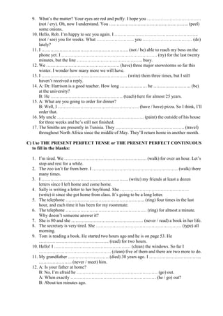 9. What’s the matter? Your eyes are red and puffy. I hope you ………………………………
(not / cry). Oh, now I understand. You …………………………………………….. (peel)
some onions.
10. Hello, Rob. I’m happy to see you again. I ………………………………………………..
(not / see) you for weeks. What ……………………. you …………………………… (do)
lately?
11. I …………………………………………………. (not / be) able to reach my boss on the
phone yet. I ………………………………………………………. (try) for the last twenty
minutes, but the line …………………………………….. busy.
12. We …………………………………………. (have) three major snowstorms so far this
winter. I wonder how many more we will have.
13. I ………………………………………………… (write) them three times, but I still
haven’t received a reply.
14. A: Dr. Harrison is a good teacher. How long ……………… he ……………………. (be)
at the university?
B: He ………………………………………… (teach) here for almost 25 years.
15. A: What are you going to order for dinner?
B: Well, I ……………………………………………… (have / have) pizza. So I think, I’ll
order that.
16. My uncle …………………………………………………. (paint) the outside of his house
for three weeks and he’s still not finished.
17. The Smiths are presently in Tunisia. They ………………………………………. (travel)
throughout North Africa since the middle of May. They’ll return home in another month.
C) Use THE PRESENT PERFECT TENSE or THE PRESENT PERFECT CONTINUOUS
to fill in the blanks:
1. I’m tired. We ………………………………………………. (walk) for over an hour. Let’s
stop and rest for a while.
2. The zoo isn’t far from here. I ………………………………………………… (walk) there
many times.
3. I …………………………………………………. (write) my friends at least a dozen
letters since I left home and come home.
4. Sally is writing a letter to her boyfriend. She ……………………………………….
(write) it since she got home from class. It’s going to be a long letter.
5. The telephone …………………………………………….. (ring) four times in the last
hour, and each time it has been for my roommate.
6. The telephone ……………………………………………… (ring) for almost a minute.
Why doesn’t someone answer it?
7. She is 80 and she ………………………………………… (never / read) a book in her life.
8. The secretary is very tired. She ………………………………………………… (type) all
morning.
9. Tom is reading a book. He started two hours ago and he is on page 53. He
……………………………………….. (read) for two hours.
10. Hello! I …………………………………………… (clean) the windows. So far I
………………………………………… (clean) five of them and there are two more to do.
11. My grandfather ……………………… (died) 30 years ago. I ……………………………..
…………………. (never / meet) him.
12. A: Is your father at home?
B: No, I’m afraid he ……………………………………………… (go) out.
A: When exactly ………………………………………………… (he / go) out?
B: About ten minutes ago.
 