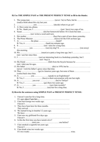 D) Use THE SIMPLE PAST or THE PRESENT PERFECT TENSE to fill in the blanks:
1. The young man ……………………………… (never / be) to Paris, but he ……………..
(read) a book about this city last year.
2. …………………… you …………………… (decide) where to go yet?
3. A: Have some tea, please.
B: No, thank you. I …………………………………. (just / have) two cups of tea.
4. Susan …………………………. (do) her homework before 10 o’clock but Jane ………….
……………….. (not /write) a word until now.
5. Her mother ………………………………… (buy) her a pair of new shoes yesterday.
6. The Prime Minister …………………………. (leave) for the USA an hour ago.
7. A: …………….. the plane ……………………. (land)?
B: Yes, it ………………………… (land) ten minutes ago.
8. It ………………………………. (not / rain) for a long time.
9. ……………… you ……………… (see) my dog? It ………………………… (run away)
this morning.
10. We …………………………. (meet) at a party a long time ago, but I ……………………..
(not / see) her since then.
11. I ………………………… (see) an interesting book in a bookshop yesterday, but I
…………………………… (not / buy) it.
12. My friend …………………………… (fall) from the bicycle because he ……………….…
(not / ride) one for ages.
13. His father ………………………………… (die) in 1970, but he …………………………..
(never / visit) his father’s grave since that time.
14. They …………………… (go) to America years ago, but none of them …………………...
(come) back since then.
15. A: …………….. you ……………….. (speak) to an Englishman?
B: Yes, I …………………….. (have) a short conversation with one last night.
16. A: ………………. you ever ………………….. (be) to Tatilya?
B: Yes, I ………………………. (go) there two years ago.
17. A: ………………. you ……………….. (see) Jane recently?
B: No, I ……………………………. (see) her for a long time.
E) Rewrite the sentences using SIMPLE PAST or PRESENT PERFECT TENSE:
1. I haven’t seen her for a long time.
It’s ages since I saw her…………………………………………
2. I last met George two weeks ago.
I haven’t …………………………………………………………
3. They have been here for three months.
They arrived ……………………………………………………..
4. We started living in Istanbul 12 years ago.
We have ………………………………………………………….
5. I last saw my girlfriend five days ago.
I haven’t ………………………………………………………….
6. Is this the first time you have tasted a kivi?
………………… (not) you ………………………. one before?
7. I last smoked a cigarette ten years ago.
I haven’t …………………………………………………………..
8. I last drank wine two weeks ago.
It’s two weeks ……………………………………………………. wine.
 